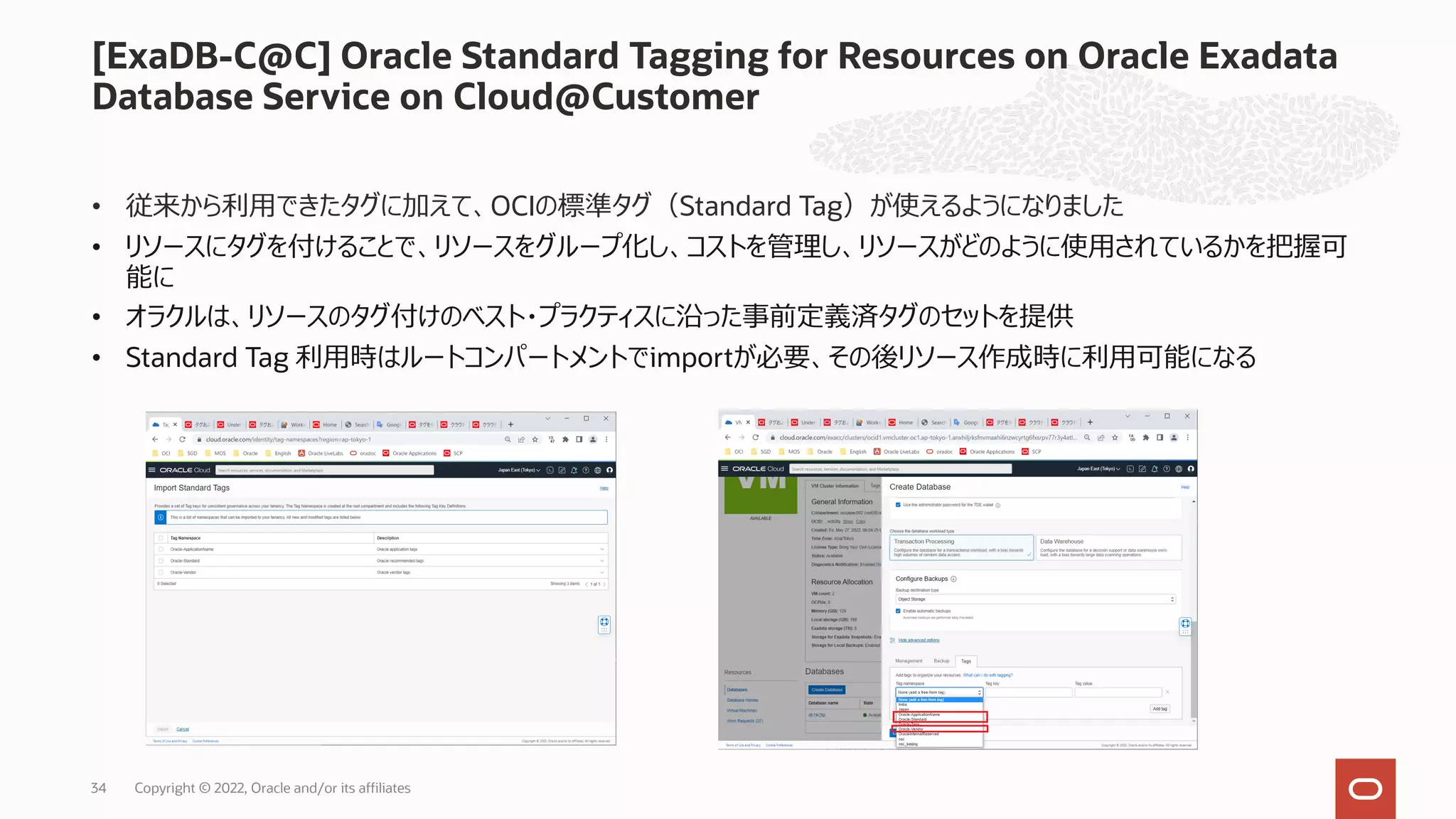 • 従来から利⽤できたタグに加えて、OCIの標準タグ（Standard Tag）が使えるようになりました
• リソースにタグを付けることで、リソースをグループ化し、コストを管理し、リソースがどのように使⽤されているかを把握可
能に
• オラクルは、リソースのタグ付けのベスト・プラクティスに沿った事前定義済タグのセットを提供
• Standard Tag 利⽤時はルートコンパートメントでimportが必要、その後リソース作成時に利⽤可能になる
[ExaDB-C@C] Oracle Standard Tagging for Resources on Oracle Exadata
Database Service on Cloud@Customer
Copyright © 2022, Oracle and/or its affiliates
34
 