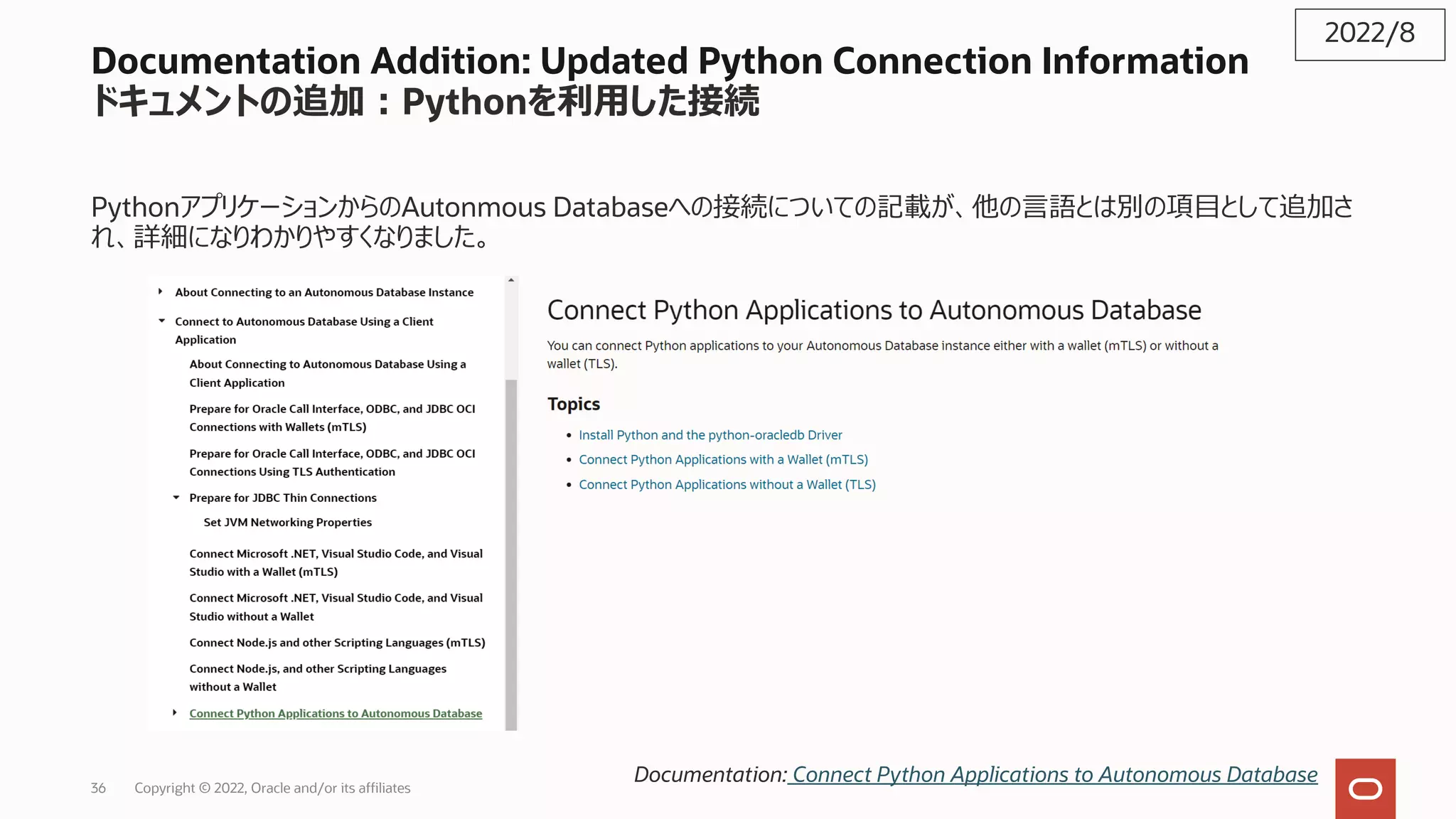 Documentation Addition: Updated Python Connection Information
ドキュメントの追加︓Pythonを利⽤した接続
PythonアプリケーションからのAutonmous Databaseへの接続についての記載が、他の⾔語とは別の項⽬として追加さ
れ、詳細になりわかりやすくなりました。
2022/8
Documentation: Connect Python Applications to Autonomous Database
36 Copyright © 2022, Oracle and/or its affiliates
 