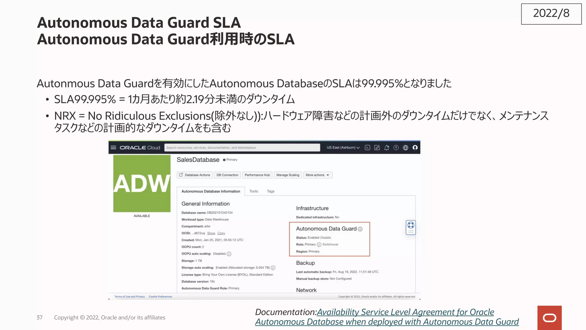 Autonomous Data Guard SLA
Autonomous Data Guard利⽤時のSLA
Autonmous Data Guardを有効にしたAutonomous DatabaseのSLAは99.995%となりました
• SLA99.995% = 1カ⽉あたり約2.19分未満のダウンタイム
• NRX = No Ridiculous Exclusions(除外なし)):ハードウェア障害などの計画外のダウンタイムだけでなく、メンテナンス
タスクなどの計画的なダウンタイムをも含む
2022/8
Documentation:Availability Service Level Agreement for Oracle
Autonomous Database when deployed with Autonomous Data Guard
37 Copyright © 2022, Oracle and/or its affiliates
 