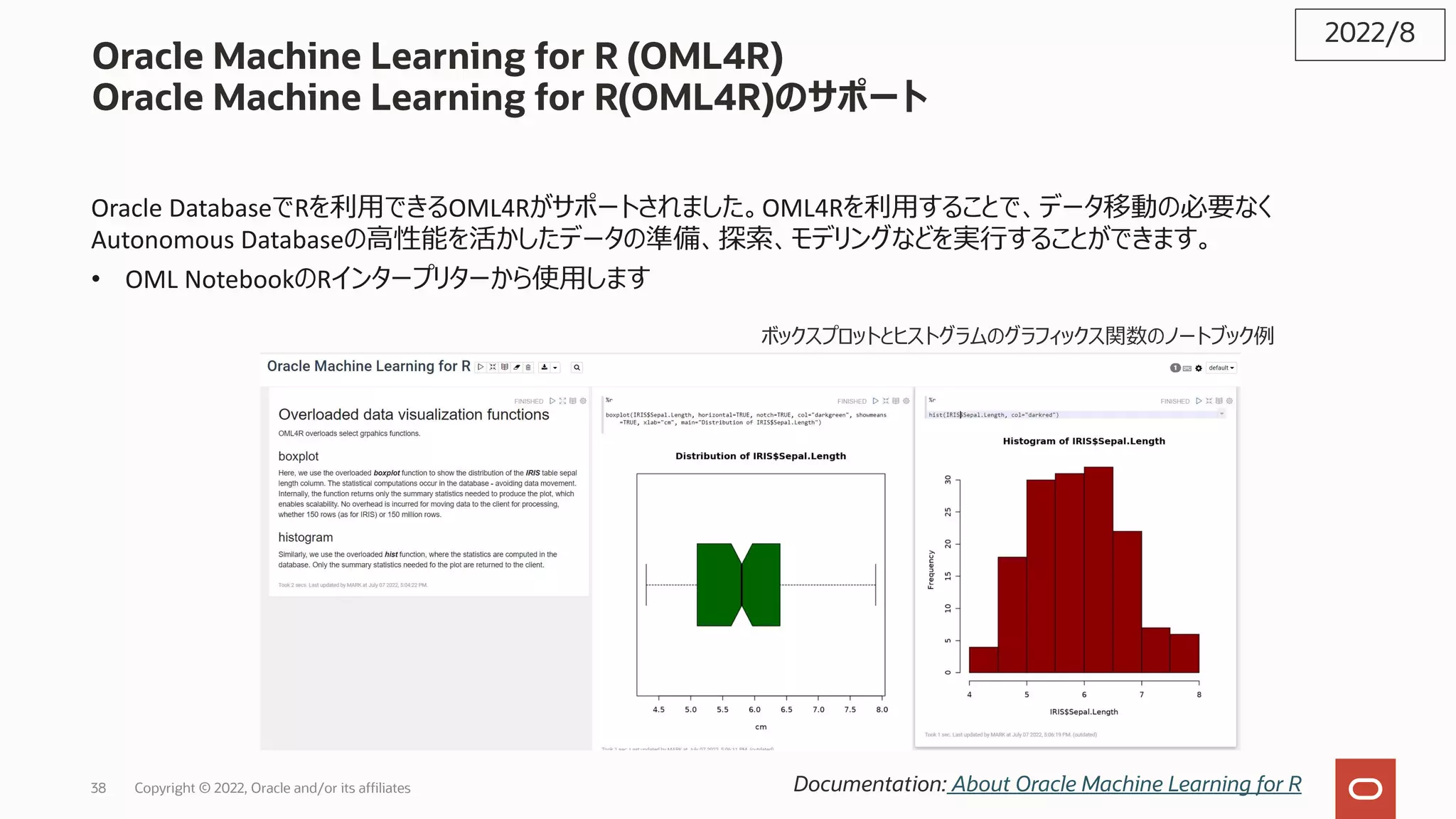 Oracle Machine Learning for R (OML4R)
Oracle Machine Learning for R(OML4R)のサポート
Oracle DatabaseでRを利⽤できるOML4Rがサポートされました。OML4Rを利⽤することで、データ移動の必要なく
Autonomous Databaseの⾼性能を活かしたデータの準備、探索、モデリングなどを実⾏することができます。
• OML NotebookのRインタープリターから使⽤します
2022/8
Documentation: About Oracle Machine Learning for R
ボックスプロットとヒストグラムのグラフィックス関数のノートブック例
38 Copyright © 2022, Oracle and/or its affiliates
 