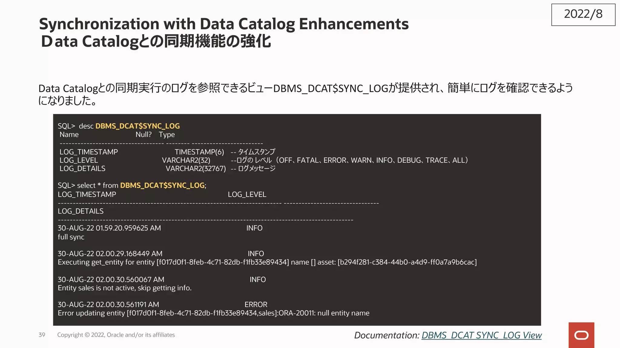 Synchronization with Data Catalog Enhancements
Ｄata Catalogとの同期機能の強化
Data Catalogとの同期実⾏のログを参照できるビューDBMS_DCAT$SYNC_LOGが提供され、簡単にログを確認できるよう
になりました。
2022/8
Documentation: DBMS_DCAT SYNC_LOG View
SQL> desc DBMS_DCAT$SYNC_LOG
Name Null? Type
----------------------------------- -------- ------------------------
LOG_TIMESTAMP TIMESTAMP(6) -- タイムスタンプ
LOG_LEVEL VARCHAR2(32) --ログの レベル（OFF、FATAL、ERROR、WARN、INFO、DEBUG、TRACE、ALL）
LOG_DETAILS VARCHAR2(32767) -- ログメッセージ
SQL> select * from DBMS_DCAT$SYNC_LOG;
LOG_TIMESTAMP LOG_LEVEL
--------------------------------------------------------------------------- --------------------------------
LOG_DETAILS
---------------------------------------------------------------------------------------------------
30-AUG-22 01.59.20.959625 AM INFO
full sync
30-AUG-22 02.00.29.168449 AM INFO
Executing get_entity for entity [f017d0f1-8feb-4c71-82db-f1fb33e89434] name [] asset: [b294f281-c384-44b0-a4d9-ff0a7a9b6cac]
30-AUG-22 02.00.30.560067 AM INFO
Entity sales is not active, skip getting info.
30-AUG-22 02.00.30.561191 AM ERROR
Error updating entity [f017d0f1-8feb-4c71-82db-f1fb33e89434,sales]:ORA-20011: null entity name
39 Copyright © 2022, Oracle and/or its affiliates
 