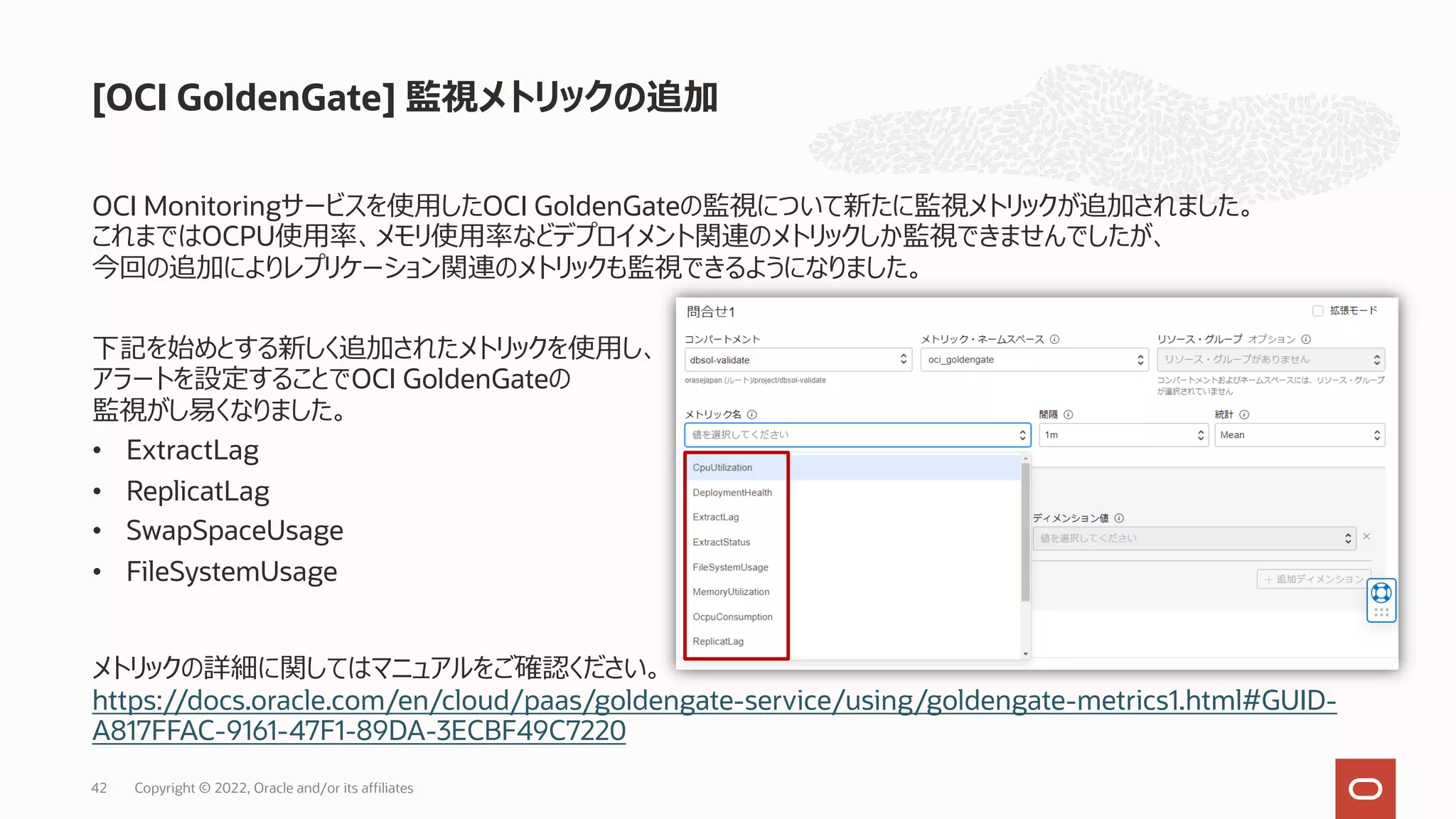 OCI Monitoringサービスを使⽤したOCI GoldenGateの監視について新たに監視メトリックが追加されました。
これまではOCPU使⽤率、メモリ使⽤率などデプロイメント関連のメトリックしか監視できませんでしたが、
今回の追加によりレプリケーション関連のメトリックも監視できるようになりました。
下記を始めとする新しく追加されたメトリックを使⽤し、
アラートを設定することでOCI GoldenGateの
監視がし易くなりました。
• ExtractLag
• ReplicatLag
• SwapSpaceUsage
• FileSystemUsage
メトリックの詳細に関してはマニュアルをご確認ください。
https://docs.oracle.com/en/cloud/paas/goldengate-service/using/goldengate-metrics1.html#GUID-
A817FFAC-9161-47F1-89DA-3ECBF49C7220
[OCI GoldenGate] 監視メトリックの追加
Copyright © 2022, Oracle and/or its affiliates
42
 