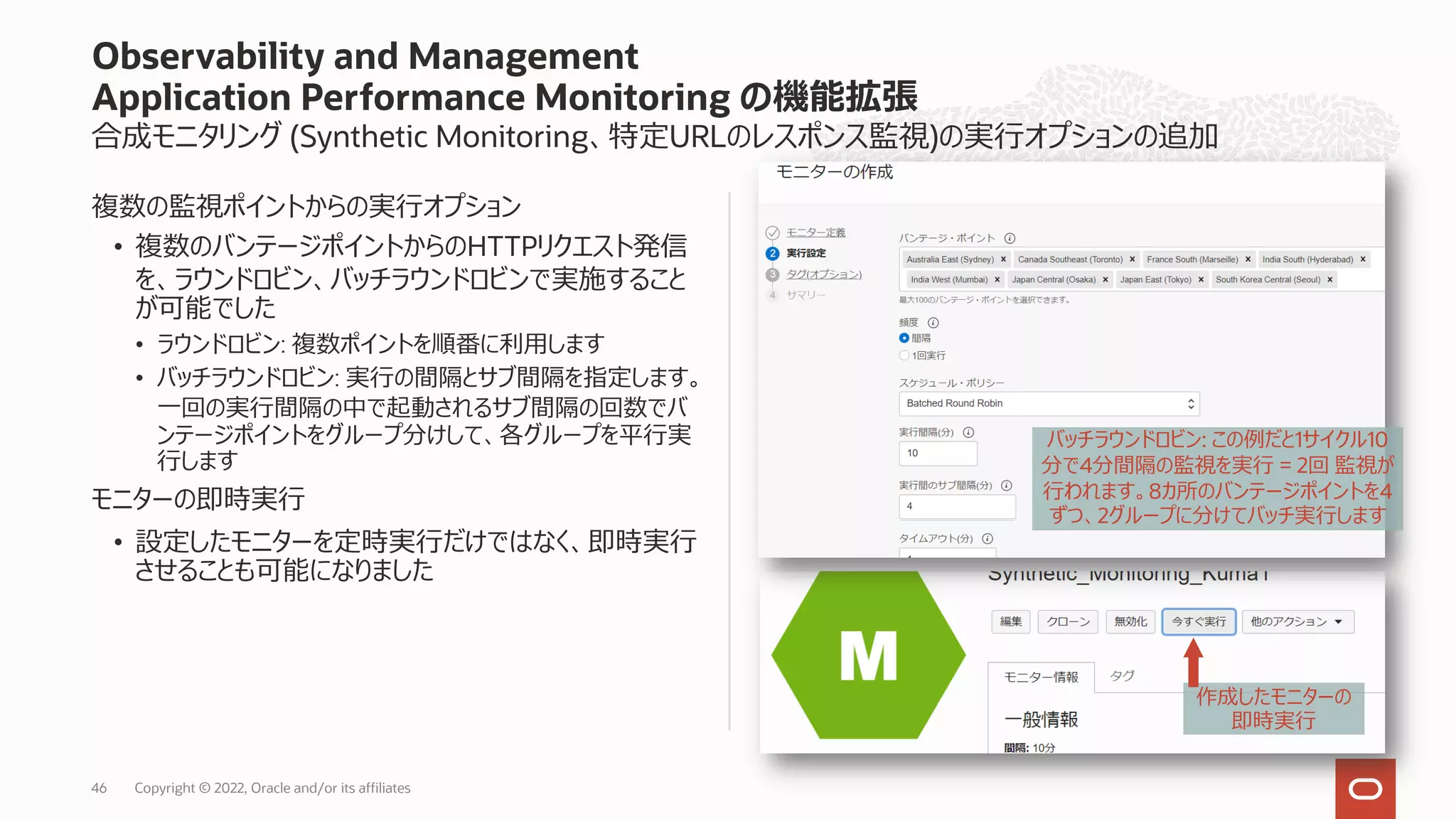 合成モニタリング (Synthetic Monitoring、特定URLのレスポンス監視)の実⾏オプションの追加
複数の監視ポイントからの実⾏オプション
• 複数のバンテージポイントからのHTTPリクエスト発信
を、ラウンドロビン、バッチラウンドロビンで実施すること
が可能でした
• ラウンドロビン: 複数ポイントを順番に利⽤します
• バッチラウンドロビン: 実⾏の間隔とサブ間隔を指定します。
⼀回の実⾏間隔の中で起動されるサブ間隔の回数でバ
ンテージポイントをグループ分けして、各グループを平⾏実
⾏します
モニターの即時実⾏
• 設定したモニターを定時実⾏だけではなく、即時実⾏
させることも可能になりました
Observability and Management
Application Performance Monitoring の機能拡張
46
バッチラウンドロビン: この例だと1サイクル10
分で4分間隔の監視を実⾏ = 2回 監視が
⾏われます。8カ所のバンテージポイントを4
ずつ、2グループに分けてバッチ実⾏します
作成したモニターの
即時実⾏
Copyright © 2022, Oracle and/or its affiliates
 