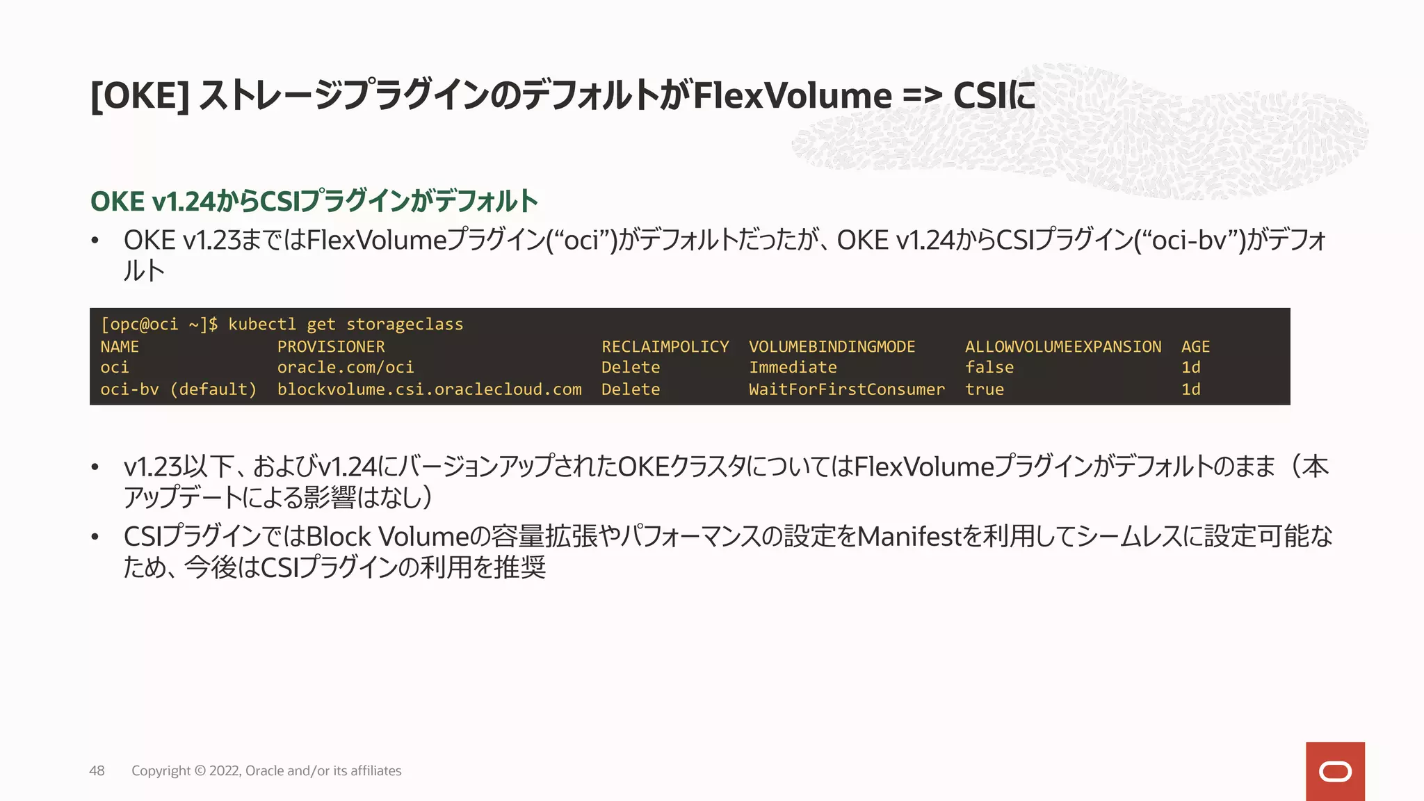 OKE v1.24からCSIプラグインがデフォルト
• OKE v1.23まではFlexVolumeプラグイン(“oci”)がデフォルトだったが、OKE v1.24からCSIプラグイン(“oci-bv”)がデフォ
ルト
• v1.23以下、およびv1.24にバージョンアップされたOKEクラスタについてはFlexVolumeプラグインがデフォルトのまま（本
アップデートによる影響はなし）
• CSIプラグインではBlock Volumeの容量拡張やパフォーマンスの設定をManifestを利⽤してシームレスに設定可能な
ため、今後はCSIプラグインの利⽤を推奨
[OKE] ストレージプラグインのデフォルトがFlexVolume => CSIに
[opc@oci ~]$ kubectl get storageclass
NAME PROVISIONER RECLAIMPOLICY VOLUMEBINDINGMODE ALLOWVOLUMEEXPANSION AGE
oci oracle.com/oci Delete Immediate false 1d
oci-bv (default) blockvolume.csi.oraclecloud.com Delete WaitForFirstConsumer true 1d
Copyright © 2022, Oracle and/or its affiliates
48
 