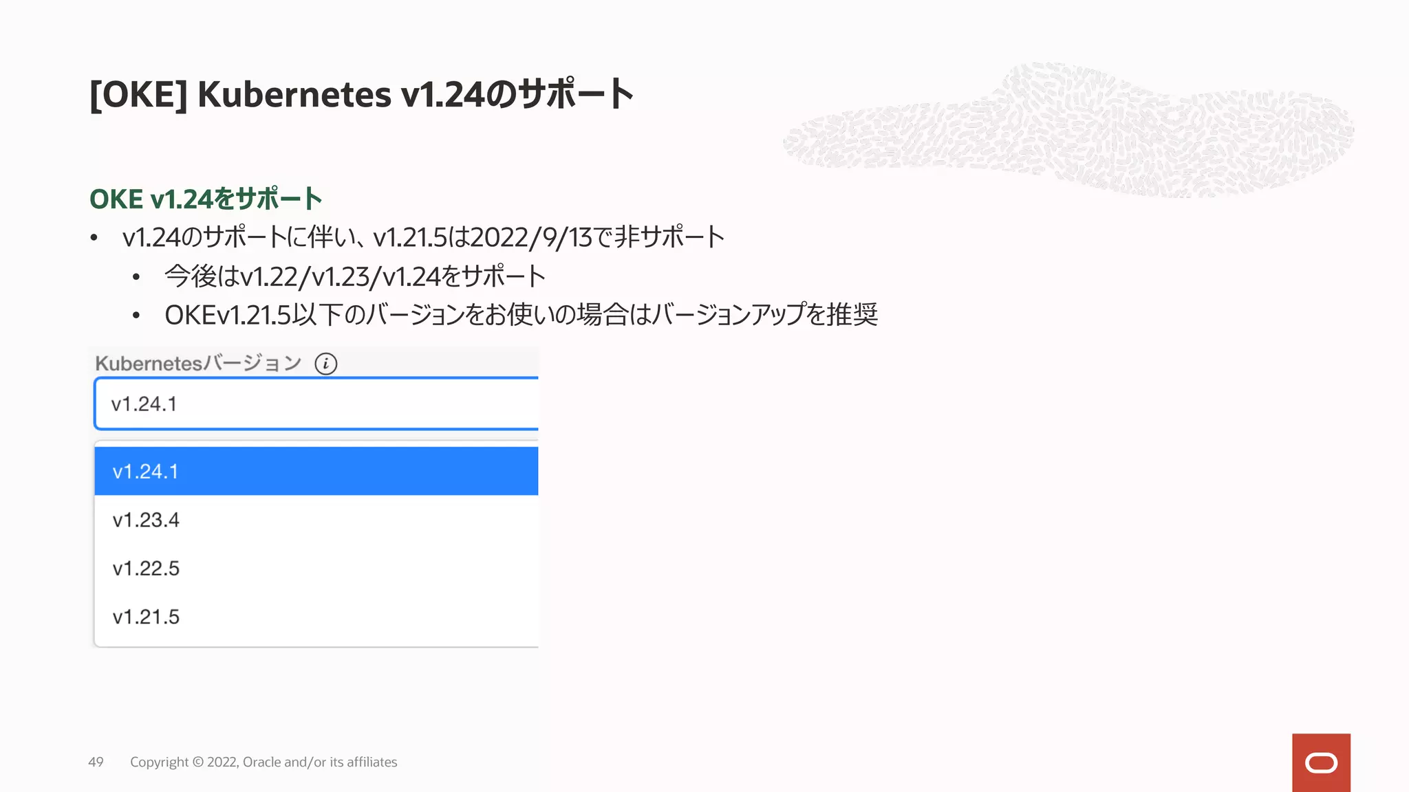 OKE v1.24をサポート
• v1.24のサポートに伴い、v1.21.5は2022/9/13で⾮サポート
• 今後はv1.22/v1.23/v1.24をサポート
• OKEv1.21.5以下のバージョンをお使いの場合はバージョンアップを推奨
[OKE] Kubernetes v1.24のサポート
Copyright © 2022, Oracle and/or its affiliates
49
 