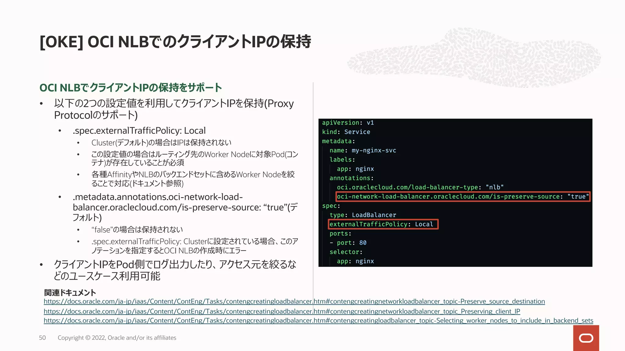 OCI NLBでクライアントIPの保持をサポート
• 以下の2つの設定値を利⽤してクライアントIPを保持(Proxy
Protocolのサポート)
• .spec.externalTrafficPolicy: Local
• Cluster(デフォルト)の場合はIPは保持されない
• この設定値の場合はルーティング先のWorker Nodeに対象Pod(コン
テナ)が存在していることが必須
• 各種AffinityやNLBのバックエンドセットに含めるWorker Nodeを絞
ることで対応(ドキュメント参照)
• .metadata.annotations.oci-network-load-
balancer.oraclecloud.com/is-preserve-source: “true”(デ
フォルト)
• “false”の場合は保持されない
• .spec.externalTrafficPolicy: Clusterに設定されている場合、このア
ノテーションを指定するとOCI NLBの作成時にエラー
• クライアントIPをPod側でログ出⼒したり、アクセス元を絞るな
どのユースケース利⽤可能
[OKE] OCI NLBでのクライアントIPの保持
https://docs.oracle.com/ja-jp/iaas/Content/ContEng/Tasks/contengcreatingloadbalancer.htm#contengcreatingnetworkloadbalancer_topic-Preserve_source_destination
https://docs.oracle.com/ja-jp/iaas/Content/ContEng/Tasks/contengcreatingloadbalancer.htm#contengcreatingnetworkloadbalancer_topic_Preserving_client_IP
関連ドキュメント
https://docs.oracle.com/ja-jp/iaas/Content/ContEng/Tasks/contengcreatingloadbalancer.htm#contengcreatingloadbalancer_topic-Selecting_worker_nodes_to_include_in_backend_sets
Copyright © 2022, Oracle and/or its affiliates
50
 