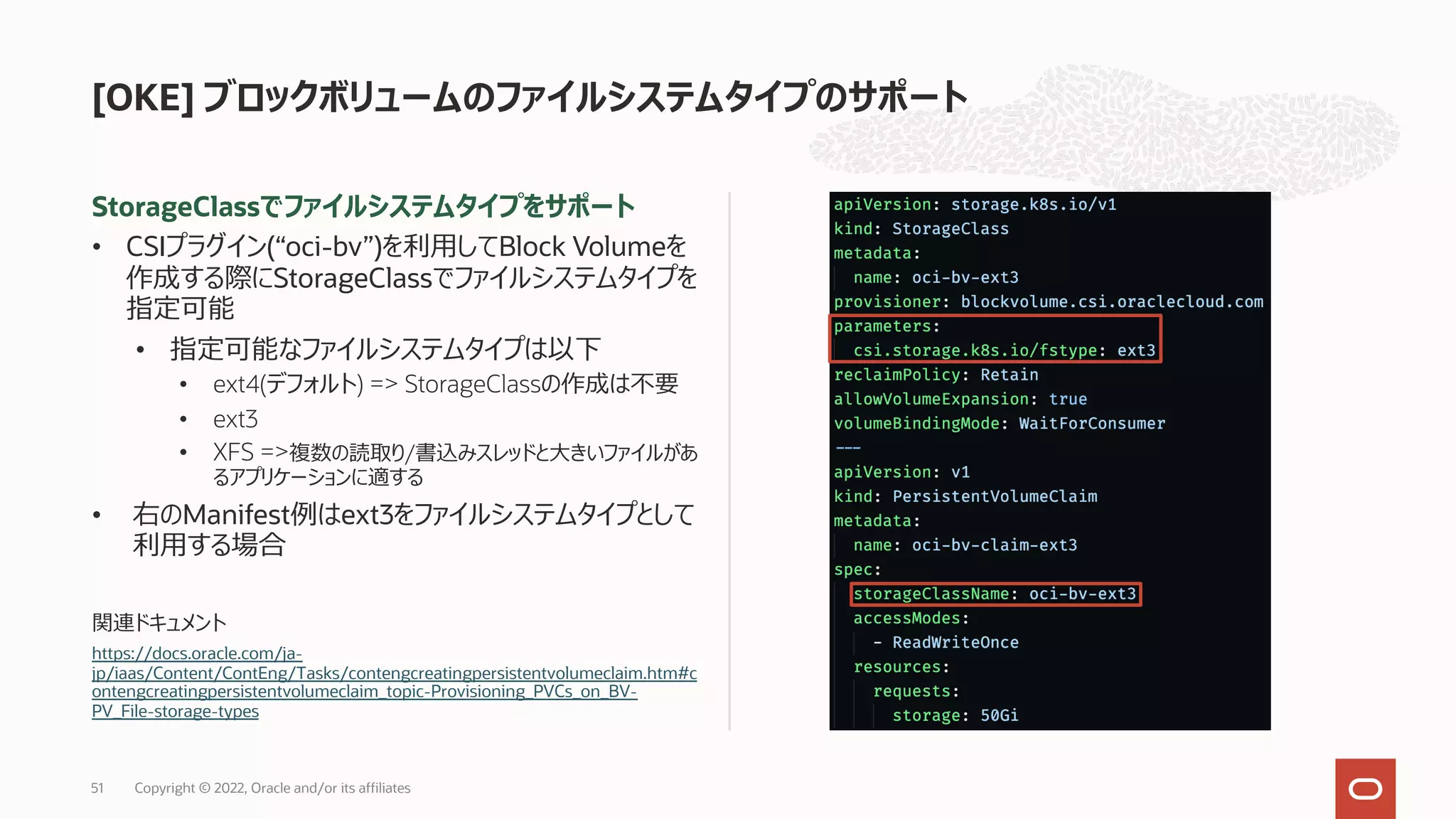 StorageClassでファイルシステムタイプをサポート
• CSIプラグイン(“oci-bv”)を利⽤してBlock Volumeを
作成する際にStorageClassでファイルシステムタイプを
指定可能
• 指定可能なファイルシステムタイプは以下
• ext4(デフォルト) => StorageClassの作成は不要
• ext3
• XFS =>複数の読取り/書込みスレッドと⼤きいファイルがあ
るアプリケーションに適する
• 右のManifest例はext3をファイルシステムタイプとして
利⽤する場合
関連ドキュメント
https://docs.oracle.com/ja-
jp/iaas/Content/ContEng/Tasks/contengcreatingpersistentvolumeclaim.htm#c
ontengcreatingpersistentvolumeclaim_topic-Provisioning_PVCs_on_BV-
PV_File-storage-types
[OKE] ブロックボリュームのファイルシステムタイプのサポート
Copyright © 2022, Oracle and/or its affiliates
51
 