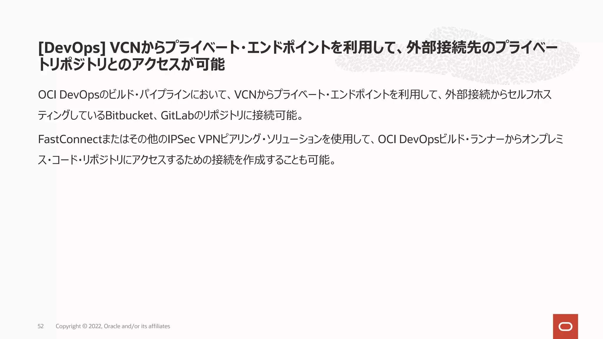 [DevOps] VCNからプライベート・エンドポイントを利⽤して、外部接続先のプライベー
トリポジトリとのアクセスが可能
OCI DevOpsのビルド・パイプラインにおいて、VCNからプライベート・エンドポイントを利⽤して、外部接続からセルフホス
ティングしているBitbucket、GitLabのリポジトリに接続可能。
FastConnectまたはその他のIPSec VPNピアリング・ソリューションを使⽤して、OCI DevOpsビルド・ランナーからオンプレミ
ス・コード・リポジトリにアクセスするための接続を作成することも可能。
Copyright © 2022, Oracle and/or its affiliates
52
 