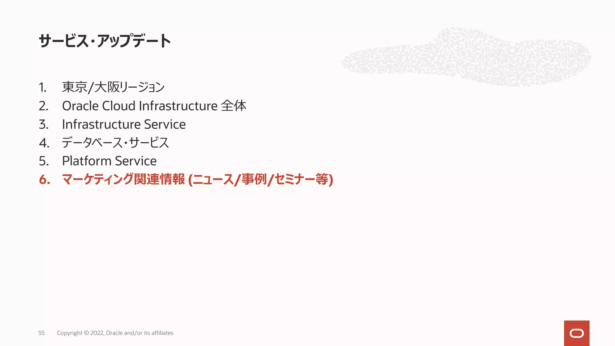 1. 東京/⼤阪リージョン
2. Oracle Cloud Infrastructure 全体
3. Infrastructure Service
4. データベース・サービス
5. Platform Service
6. マーケティング関連情報 (ニュース/事例/セミナー等)
サービス・アップデート
55 Copyright © 2022, Oracle and/or its affiliates
 