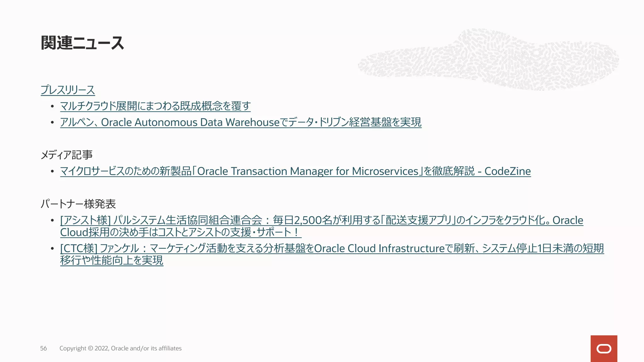 プレスリリース
• マルチクラウド展開にまつわる既成概念を覆す
• アルペン、Oracle Autonomous Data Warehouseでデータ・ドリブン経営基盤を実現
メディア記事
• マイクロサービスのための新製品「Oracle Transaction Manager for Microservices」を徹底解説 - CodeZine
パートナー様発表
• [アシスト様] パルシステム⽣活協同組合連合会︓毎⽇2,500名が利⽤する「配送⽀援アプリ」のインフラをクラウド化。Oracle
Cloud採⽤の決め⼿はコストとアシストの⽀援・サポート︕
• [CTC様] ファンケル︓マーケティング活動を⽀える分析基盤をOracle Cloud Infrastructureで刷新、システム停⽌1⽇未満の短期
移⾏や性能向上を実現
関連ニュース
Copyright © 2022, Oracle and/or its affiliates
56
 