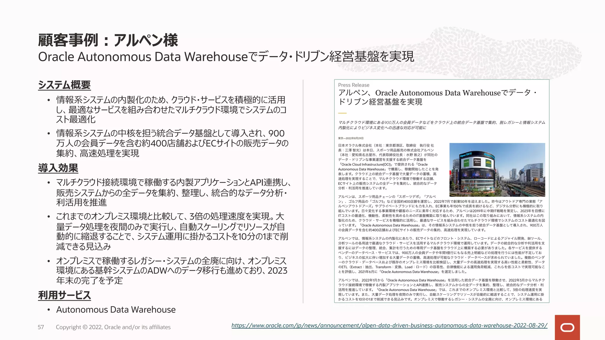 Oracle Autonomous Data Warehouseでデータ・ドリブン経営基盤を実現
システム概要
• 情報系システムの内製化のため、クラウド・サービスを積極的に活⽤
し、最適なサービスを組み合わせたマルチクラウド環境でシステムのコ
スト最適化
• 情報系システムの中核を担う統合データ基盤として導⼊され、900
万⼈の会員データを含む約400店舗およびECサイトの販売データの
集約、⾼速処理を実現
導⼊効果
• マルチクラウド接続環境で稼働する内製アプリケーションとAPI連携し、
販売システムからの全データを集約、整理し、統合的なデータ分析・
利活⽤を推進
• これまでのオンプレミス環境と⽐較して、3倍の処理速度を実現。⼤
量データ処理を夜間のみで実⾏し、⾃動スケーリングでリソースが⾃
動的に縮退することで、システム運⽤に掛かるコストを10分の1まで削
減できる⾒込み
• オンプレミスで稼働するレガシー・システムの全廃に向け、オンプレミス
環境にある基幹システムのADWへのデータ移⾏も進めており、2023
年末の完了を予定
利⽤サービス
• Autonomous Data Warehouse
顧客事例︓アルペン様
https://www.oracle.com/jp/news/announcement/alpen-data-driven-business-autonomous-data-warehouse-2022-08-29/
Copyright © 2022, Oracle and/or its affiliates
57
 