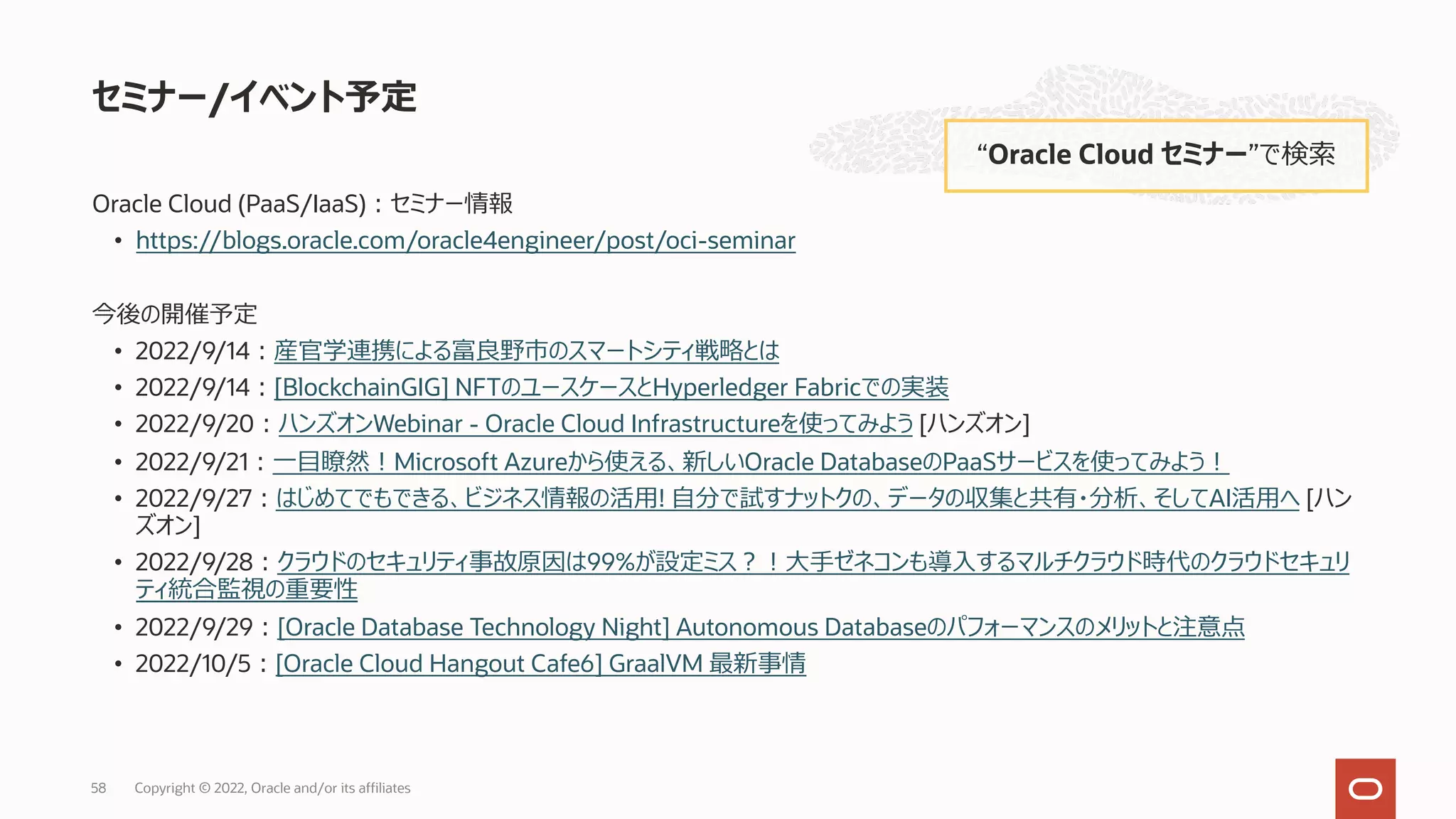 Oracle Cloud (PaaS/IaaS)︓セミナー情報
• https://blogs.oracle.com/oracle4engineer/post/oci-seminar
今後の開催予定
• 2022/9/14︓産官学連携による富良野市のスマートシティ戦略とは
• 2022/9/14︓[BlockchainGIG] NFTのユースケースとHyperledger Fabricでの実装
• 2022/9/20︓ハンズオンWebinar - Oracle Cloud Infrastructureを使ってみよう [ハンズオン]
• 2022/9/21︓⼀⽬瞭然︕Microsoft Azureから使える、新しいOracle DatabaseのPaaSサービスを使ってみよう︕
• 2022/9/27︓はじめてでもできる、ビジネス情報の活⽤! ⾃分で試すナットクの、データの収集と共有・分析、そしてAI活⽤へ [ハン
ズオン]
• 2022/9/28︓クラウドのセキュリティ事故原因は99%が設定ミス︖︕⼤⼿ゼネコンも導⼊するマルチクラウド時代のクラウドセキュリ
ティ統合監視の重要性
• 2022/9/29︓[Oracle Database Technology Night] Autonomous Databaseのパフォーマンスのメリットと注意点
• 2022/10/5︓[Oracle Cloud Hangout Cafe6] GraalVM 最新事情
セミナー/イベント予定
“Oracle Cloud セミナー”で検索
Copyright © 2022, Oracle and/or its affiliates
58
 