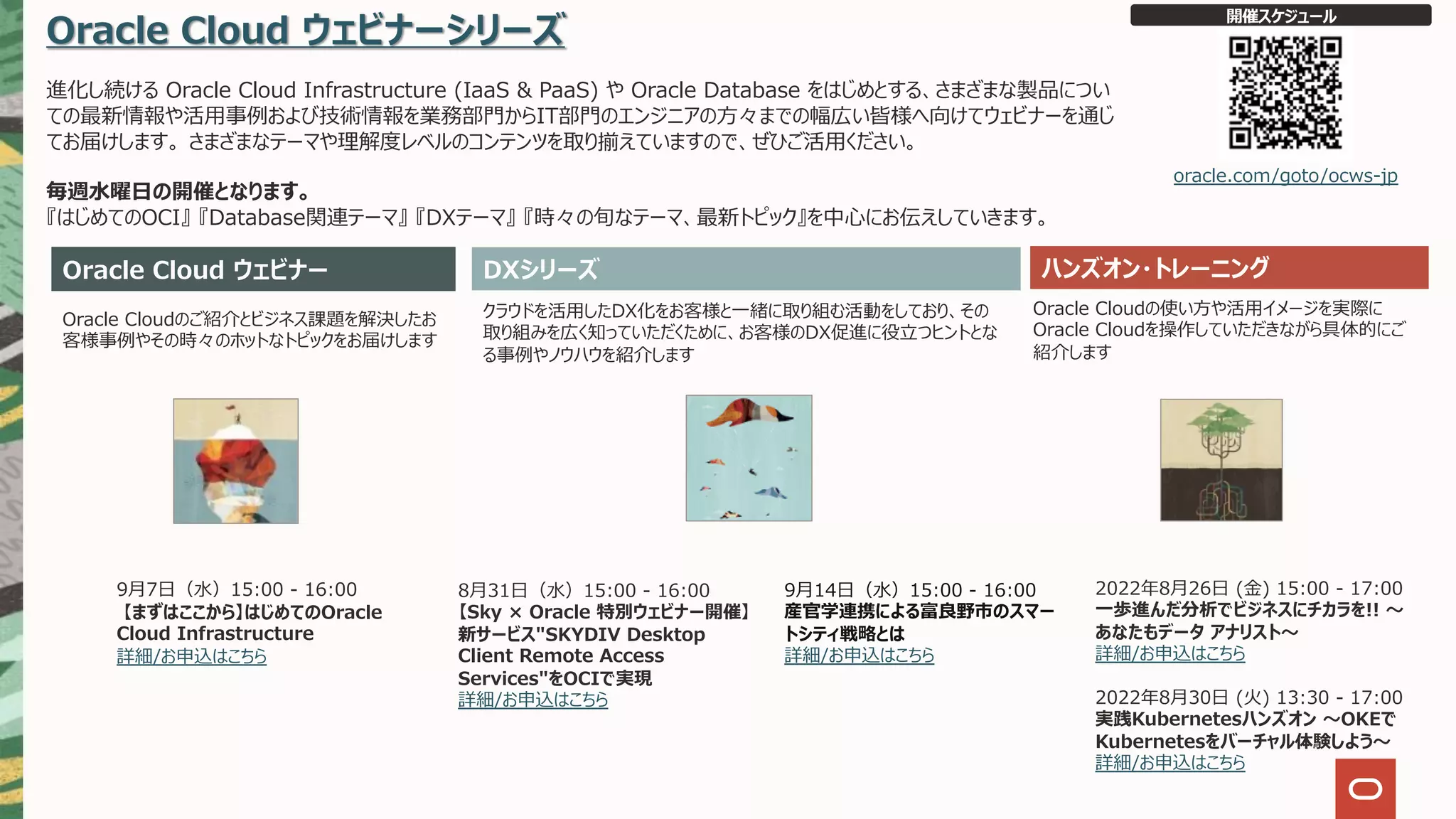 Oracle Cloud ウェビナーシリーズ
進化し続ける Oracle Cloud Infrastructure (IaaS & PaaS) や Oracle Database をはじめとする、さまざまな製品につい
ての最新情報や活⽤事例および技術情報を業務部⾨からIT部⾨のエンジニアの⽅々までの幅広い皆様へ向けてウェビナーを通じ
てお届けします。 さまざまなテーマや理解度レベルのコンテンツを取り揃えていますので、ぜひご活⽤ください。
毎週⽔曜⽇の開催となります。
『はじめてのOCI』 『Database関連テーマ』 『DXテーマ』 『時々の旬なテーマ、最新トピック』を中⼼にお伝えしていきます。
Oracle Cloud ウェビナー ハンズオン・トレーニング
Oracle Cloudのご紹介とビジネス課題を解決したお
客様事例やその時々のホットなトピックをお届けします
クラウドを活⽤したDX化をお客様と⼀緒に取り組む活動をしており、その
取り組みを広く知っていただくために、お客様のDX促進に役⽴つヒントとな
る事例やノウハウを紹介します
Oracle Cloudの使い⽅や活⽤イメージを実際に
Oracle Cloudを操作していただきながら具体的にご
紹介します
開催スケジュール
oracle.com/goto/ocws-jp
DXシリーズ
2022年8⽉26⽇ (⾦) 15:00 - 17:00
⼀歩進んだ分析でビジネスにチカラを!! 〜
あなたもデータ アナリスト〜
詳細/お申込はこちら
2022年8⽉30⽇ (⽕) 13:30 - 17:00
実践Kubernetesハンズオン 〜OKEで
Kubernetesをバーチャル体験しよう〜
詳細/お申込はこちら
8⽉31⽇（⽔）15:00 - 16:00
【Sky × Oracle 特別ウェビナー開催】
新サービス"SKYDIV Desktop
Client Remote Access
Services"をOCIで実現
詳細/お申込はこちら
9⽉7⽇（⽔）15:00 - 16:00
【まずはここから】はじめてのOracle
Cloud Infrastructure
詳細/お申込はこちら
9⽉14⽇（⽔）15:00 - 16:00
産官学連携による富良野市のスマー
トシティ戦略とは
詳細/お申込はこちら
 