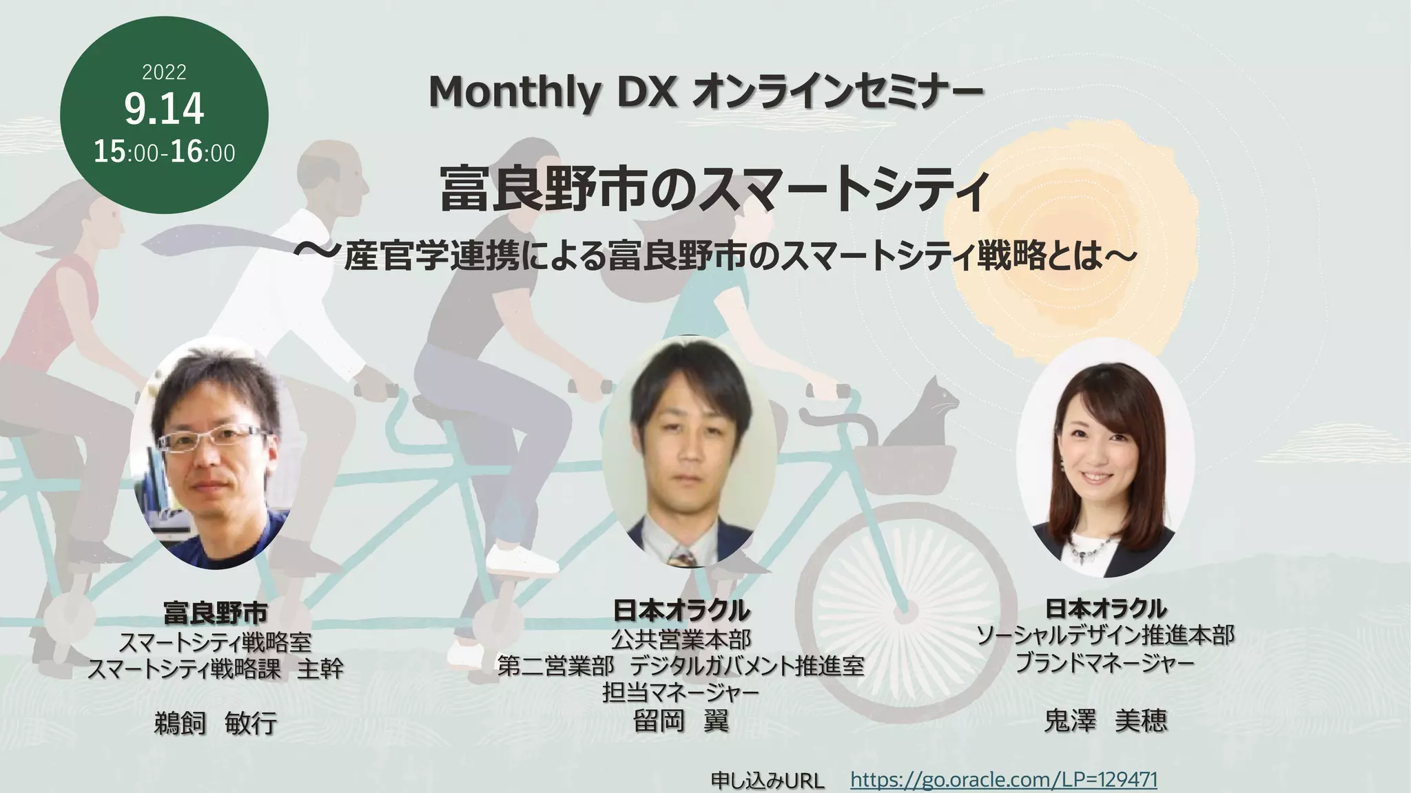 Monthly DX オンラインセミナー
富良野市のスマートシティ
〜産官学連携による富良野市のスマートシティ戦略とは〜
2022
9.14
15:00-16:00
申し込みURL https://go.oracle.com/LP=129471
⽇本オラクル
公共営業本部
第⼆営業部 デジタルガバメント推進室
担当マネージャー
留岡 翼
⽇本オラクル
ソーシャルデザイン推進本部
ブランドマネージャー
⻤澤 美穂
富良野市
スマートシティ戦略室
スマートシティ戦略課 主幹
鵜飼 敏⾏
 