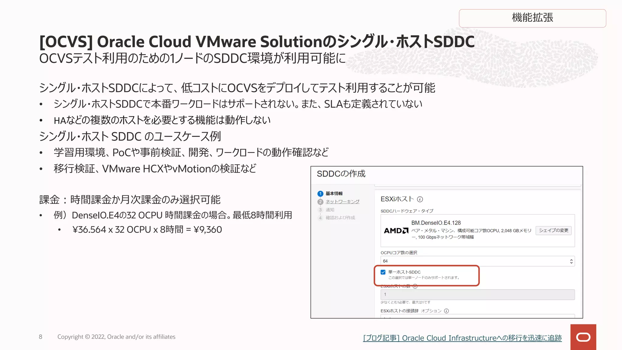OCVSテスト利⽤のための1ノードのSDDC環境が利⽤可能に
シングル・ホストSDDCによって、低コストにOCVSをデプロイしてテスト利⽤することが可能
• シングル・ホストSDDCで本番ワークロードはサポートされない。また、SLAも定義されていない
• HAなどの複数のホストを必要とする機能は動作しない
シングル・ホスト SDDC のユースケース例
• 学習⽤環境、PoCや事前検証、開発、ワークロードの動作確認など
• 移⾏検証、VMware HCXやvMotionの検証など
課⾦︓時間課⾦か⽉次課⾦のみ選択可能
• 例）DenseIO.E4の32 OCPU 時間課⾦の場合。最低8時間利⽤
• ¥36.564 x 32 OCPU x 8時間 = ¥9,360
[OCVS] Oracle Cloud VMware Solutionのシングル・ホストSDDC
8
機能拡張
Copyright © 2022, Oracle and/or its affiliates [ブログ記事] Oracle Cloud Infrastructureへの移⾏を迅速に追跡
 