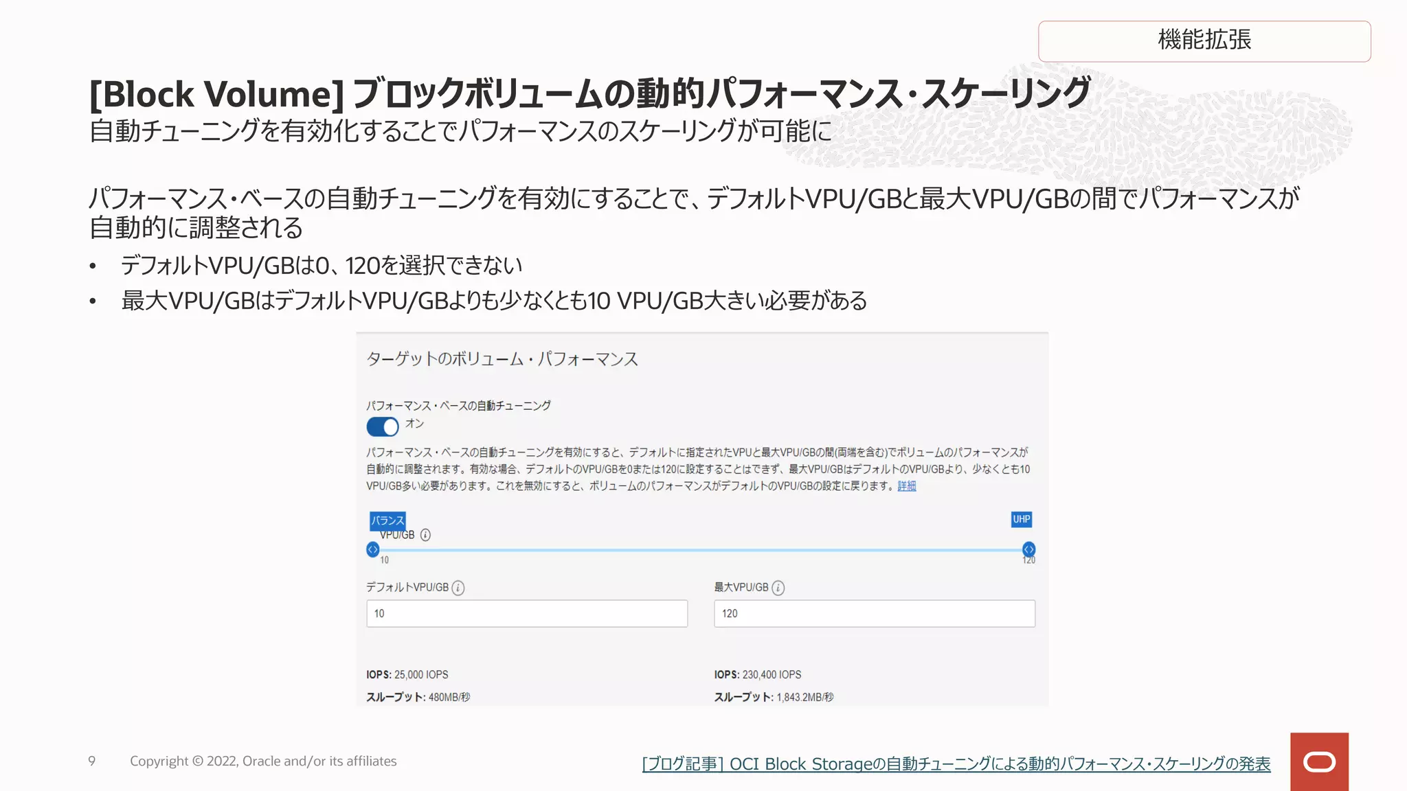 9
[Block Volume] ブロックボリュームの動的パフォーマンス・スケーリング
パフォーマンス・ベースの⾃動チューニングを有効にすることで、デフォルトVPU/GBと最⼤VPU/GBの間でパフォーマンスが
⾃動的に調整される
• デフォルトVPU/GBは0、120を選択できない
• 最⼤VPU/GBはデフォルトVPU/GBよりも少なくとも10 VPU/GB⼤きい必要がある
⾃動チューニングを有効化することでパフォーマンスのスケーリングが可能に
機能拡張
Copyright © 2022, Oracle and/or its affiliates [ブログ記事] OCI Block Storageの⾃動チューニングによる動的パフォーマンス・スケーリングの発表
 