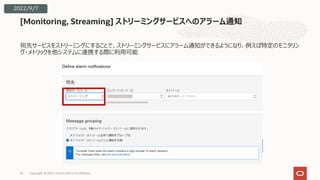 宛先サービスをストリーミングにすることで、ストリーミングサービスにアラーム通知ができるようになり、例えば特定のモニタリン
グ・メトリックを他システムに連携する際に利⽤可能
[Monitoring, Streaming] ストリーミングサービスへのアラーム通知
14
2022/9/7
Copyright © 2022, Oracle and/or its affiliates
 