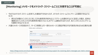 • 今まではメトリック・ストリーム全体でしか通知ができなかったが、メトリック・ストリームごとにアラームを通知できるように
なった
• 例えば30個のインスタンスに対してCPU使⽤率が80％以上でアラームを通知するように設定した場合、従来は
複数台のインスタンスでCPU使⽤率が超えても1つしかアラーム通知されなかったが、各インスタンスごとにアラーム
を通知できるようになった
• ⼤量のメッセージが送信されて、サービス制限により⼀部のメッセージに遅延が発⽣する可能性があるため注意が必要
[Monitoring] メッセージをメトリック・ストリームごとに分割することが可能に
15
https://blogs.oracle.com/cloud-infrastructure/post/announcing-support-for-receiving-alarm-messages-per-metric-stream
2022/9/7
Copyright © 2022, Oracle and/or its affiliates
 