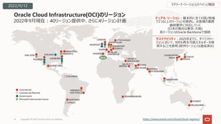 2022年9⽉現在︓40リージョン提供中、さらに4リージョン計画
Oracle Cloud Infrastructure(OCI)のリージョン
16 https://www.oracle.com/cloud/cloud-regions/
SYDNEY
MELBOURNE
Commercial
Commercial Planned
Government
Microsoft Interconnect Azure SANTIAGO
VINHEDO
SAO PAULO
CHILE 2
COLOMBIA
デュアル・リージョン︓基本的に全ての国/地域
で2つ以上のリージョンを提供し、お客様の業務
継続要件に対応していく
(⽇本の場合は東京-⼤阪)
各リージョンはOracle Backboneで接続
サステナビリティ︓2025年までに、すべてのリー
ジョンにおいて、100%再⽣可能エネルギーを使
⽤することを表明 (欧州リージョンは達成済み)
JOHANNESBURG
CHUNCHEON
SEOUL TOKYO
OSAKA
JEDDAH
JERUSALEM
DUBAI
MUMBAI
HYDERABAD
SAUDI 2
ABU DHABI
ISRAEL 2
SINGAPORE
SAN JOSE
PHOENIX
CHICAGO
ASHBURN
TORONTO
MONTREAL
QUERETARO
NEWPORT
AMSTERDAM
FRANKFURT
ZURICH
LONDON STOCKHOLM
MILAN
PARIS
MADRID MARSEILLE
New
マドリード・リージョン(スペイン) 開設
2022/9/12
Copyright © 2022, Oracle and/or its affiliates
 