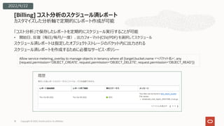 カスタマイズした分析軸で定期的にレポート作成が可能
「コスト分析」で保存したレポートを定期的にスケジュール実⾏することが可能
• 開始⽇、反復（毎⽇/毎⽉/⼀度）、出⼒フォーマット(CSV/PDF) を選択してスケジュール
スケジュール済レポートは指定したオブジェクトストレージのバケット内に出⼒される
スケジュール済レポートを作成するために必要なサービス・ポリシー
[Billing] コスト分析のスケジュール済レポート
18
Allow service metering_overlay to manage objects in tenancy where all {target.bucket.name =‘<バケット名>', any
{request.permission='OBJECT_CREATE', request.permission='OBJECT_DELETE', request.permission='OBJECT_READ'}}
2022/9/22
Copyright © 2022, Oracle and/or its affiliates
 