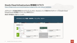 https://blogs.oracle.com/oracle4engineer/category/o4e-new-feature-highlights
よりタイムリーに新機能情報をキャッチアップしたい⽅は、Oracleエンジニア通信内のブログシリーズ「Oracle Cloud
Infrastructure 新機能ハイライト」もご参照ください。
隔週で新機能をご紹介しています。
Oracle Cloud Infrastructure 新機能ハイライト
Copyright © 2022, Oracle and/or its affiliates
19
 
