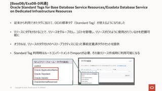 Copyright © 2022, Oracle and/or its affiliates
22
• 従来から利⽤できたタグに加えて、OCIの標準タグ（Standard Tag）が使えるようになりました
• リソースにタグを付けることで、リソースをグループ化し、コストを管理し、リソースがどのように使⽤されているかを把握可
能に
• オラクルは、リソースのタグ付けのベスト・プラクティスに沿った事前定義済タグのセットを提供
• Standard Tag 利⽤時はルートコンパートメントでimportが必要、その後リソース作成時に利⽤可能になる
[BaseDB/ExaDB-D共通]
Oracle Standard Tags for Base Database Service Resources/Exadata Database Service
on Dedicated Infrastructure Resources
 