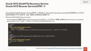 Oracle MTS (OraMTS) Recovery Service
Oracle MTS Recover Serviceのサポート
Oracle MTS (OraMTS) Recover Serviceがサポートされました。Microsoft Transaction Server(MTS)を利⽤したシステムで
ADBの利⽤がしやすくなります。なお、使⽤には有効化が必要です。
※Oracle MTS(OraMTS) Recovery Service
Oracle Databaseに接続するMicrosoft Transaction Server(MTS)で、トランザクション制御に必要なOracle Services for Transaction
Serverとともにインストールされ、インダウト・トランザクションのリカバリを⾏うサービス
2022/9
Documentation:22 Using OraMTS Recovery Feature on Autonomous Database
/* 有効化 */
BEGIN
DBMS_CLOUD_ADMIN.ENABLE_FEATURE(
feature_name => 'ORAMTS',
params => JSON_OBJECT('location_uri' VALUE 'https://mymtsserver.mycorp.com') -- OraMTSサーバーのHTTPS URL
);
END;
/
/* 確認 */
SELECT property_value FROM database_properties WHERE property_name = 'ORAMTS_SERVER';
/* 無効化 */
BEGIN
DBMS_CLOUD_ADMIN.DISABLE_FEATURE(
feature_name => 'ORAMTS');
END;
/
Copyright © 2022, Oracle and/or its affiliates
26
 