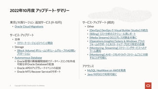東京/⼤阪リージョン: 追加サービス (9-10⽉)
• Oracle Cloud Migrations
サービス・アップデート
• 全体
• マドリード・リージョン(スペイン) 開設
• Storage
• [Block Volume] ボリュームとボリュームグループのAD間レ
プリケーション
• Autonomous Database
• Oracle管理の異機種間接続でデータベースリンクを作成
可能な⾮Oracle Databaseの拡張
• Oracle APEXアップグレードイベントの追加
• Oracle MTS Recover Serviceのサポート
サービス・アップデート (続き)
• Other
• [DevOps] DevOps の Visual Builder Studioとの統合
• [Billing] コスト分析のスケジュール済レポート
• [Media Streams] OCIエグレスが課⾦対象に
• [Operations Insights] Solaris & Windows プラット
フォームのサポートとホスト・トップ・プロセス特定の改善
• [Monitoring, Streaming] ストリーミングサービスへのア
ラーム通知
• [Monitoring] メッセージをメトリック・ストリームごとに分割
することが可能に
アナウンス
• MySQL HeatWave on AWSを発表
• Java 19がOCIで利⽤可能に
2022年10⽉度 アップデート・サマリー
Copyright © 2022, Oracle and/or its affiliates
3
 