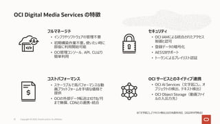 フルマネージド
• インフラやソフトウェアの管理不要
• 初期構築作業不要。使いたい時に
即座に利⽤開始可能
• OCI管理コンソール、API、CLIより
簡単利⽤
セキュリティ
• OCI IAMによる統合されたアクセス
制御と認可
• 登録データの暗号化
• AES128サポート
• トークンによるプレイリスト認証
コストパフォーマンス
• スケーラブルで⾼パフォーマンスな動
画プラットフォームを⼿頃な価格で
提供
• OCIの外部データ転送は10TB/⽉
まで無償、CDNとの連携・統合
OCI サービスとのネイティブ連携
• OCI AI Services（⽂字起こし、オ
ブジェクトの検出、テキスト検出）
• OCI Object Storage（動画ファイ
ルの⼊出⼒先）
OCI Digital Media Services の特徴
Copyright © 2022, Oracle and/or its affiliates
31
※「⽂字起こし」「テキスト検出」は⽇本語未対応（2022年9⽉時点）
 