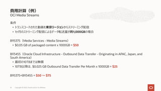 OCI Media Streams
条件
• トランスコードされた動画を東京リージョンからストリーミング配信
• 1ヶ⽉のストリーミング配信によるデータ転送量が約1,000GBの場合
B95375（Media Services - Media Streams）
• $0.05 GB of packaged content x 1000GB = $50
B93455（Oracle Cloud Infrastructure - Outbound Data Transfer - Originating in APAC, Japan, and
South America）
• 最初の10TBまでは無償
• 10TB以降は、$0.025 GB Outbound Data Transfer Per Month x 1000GB = $25
B95375+B93455 = $50 〜 $75
費⽤計算（例）
Copyright © 2022, Oracle and/or its affiliates
35
 