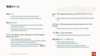 製品ページ
• https://www.oracle.com/cloud/media-flow/
• https://www.oracle.com/cloud/media-streams/
製品ドキュメント
• https://docs.oracle.com/en-us/iaas/Content/dms-
mediaflow/home.htm
• https://docs.oracle.com/en-us/iaas/Content/dms-
mediastream/home.htm
ブログ（Accelerate video operations with OCI Digital
Media Services）
• https://blogs.oracle.com/cloud-
infrastructure/post/oracle-launches-oci-digital-media-
services-to-accelerate-video-operations
• https://blogs.oracle.com/oracle4engineer/post/ja-
accelerate-video-operations-with-oci-dms （翻訳版）
Qiita（OCI Digital Media Services をクイックスタートしてみ
た）
• https://qiita.com/nakasato310/items/bdf430947f516c482
76a
YouTube（Introducing video streaming services from
Oracle）
• https://www.youtube.com/watch?v=ylRvTSiugO8
コスト算出（Cost Estimator）
• https://www.oracle.com/jp/cloud/costestimator.html
開発者向けリソース（API、CLI）
• https://docs.oracle.com/en-
us/iaas/api/#/en/dms/20211101/
• https://docs.oracle.com/en-us/iaas/tools/oci-
cli/3.15.1/oci_cli_docs/cmdref/media-services.html
関連リソース
Copyright © 2022, Oracle and/or its affiliates
36
 