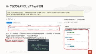スナップショット管理を⾏うREST APIが追加されたため、⼿作業ではなく、プログラムでスナップショットを管理する可能。
REST APIが対応する管理作業︓作成、削除やリストアなど。
curl -i --header "Authorization: Bearer <token>" --header "Content-
Type: application/json" --request POST
https://<hostname>/api/20210901/snapshots -d
@new_snapshot.json
10. プログラムでのスナップショット管理
Copyright © 2022, Oracle and/or its affiliates
48
 