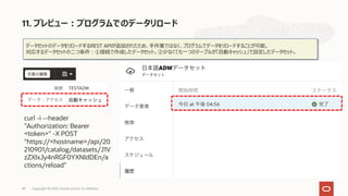 データセットのデータをリロードするREST APIが追加されたため、⼿作業ではなく、プログラムでデータをリロードすることが可能。
対応するデータセットの⼆つ条件︓①接続で作成したデータセット。②少なくても⼀つのテーブルが「⾃動キャッシュ」で設定したデータセット。
curl -i --header
"Authorization: Bearer
<token>" -X POST
"https://<hostname>/api/20
210901/catalog/datasets/J1V
zZXIxJy4nRGF0YXNldDEn/a
ctions/reload"
11. プレビュー︓プログラムでのデータリロード
Copyright © 2022, Oracle and/or its affiliates
49
 
