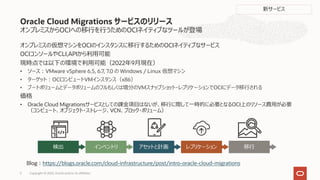オンプレミスからOCIへの移⾏を⾏うためのOCIネイティブなツールが登場
オンプレミスの仮想マシンをOCIのインスタンスに移⾏するためのOCIネイティブなサービス
OCIコンソールやCLI,APIから利⽤可能
現時点では以下の環境で利⽤可能（2022年9⽉現在）
• ソース︓VMware vSphere 6.5, 6.7, 7.0 の Windows / Linux 仮想マシン
• ターゲット︓OCIコンピュートVMインスタンス（x86）
• ブートボリュームとデータボリュームのフルもしくは増分のVMスナップショット・レプリケーションでOCIにデータ移⾏される
価格
• Oracle Cloud Migrationsサービスとしての課⾦項⽬はないが、移⾏に際して⼀時的に必要となるOCI上のリソース費⽤が必要
（コンピュート、オブジェクト・ストレージ、VCN、ブロック・ボリューム）
Oracle Cloud Migrations サービスのリリース
Copyright © 2022, Oracle and/or its affiliates
5
検出 インベントリ アセットと計画 レプリケーション 移⾏
Blog︓https://blogs.oracle.com/cloud-infrastructure/post/intro-oracle-cloud-migrations
新サービス
 