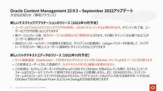 ⼤切なお知らせ（事前アナウンス）
新しいデスクトップアプリケーションのリリース 【2022年11⽉予定】
• ユーザーはデフォルトのデスクトップブラウザを使⽤し、OCMにサインインする必要があります。サインイン完了後、ユー
ザーはブラウザを閉じることができます
• 新バージョンリリース後、既存のトークンは1週間以内に期限切れとなります。その際にサインインが必要であることが
ユーザーに通知されます
• 独⾃のインストールパッケージを展開する場合は、クライアントの起動時に -relogin パラメータを使⽤して、アップグ
レードプロセスの⼀環としてユーザーに強制的にサインインさせることができます
新しいリッチテキストエディタのリリース 【2022年11⽉予定】
• サイト編集画⾯（SiteBuilder）で利⽤するリッチテキストエディタを CKEditor から TinyMCE ベースに切り替えます
• この変更はユーザーに対して透過的で、リッチテキストの形式と編集は変更ありません
• この変更は、カスタムコンポーネントが3rdParryの CDN から CKEditor を読み込んでいる限り、カスタムコンテンツ
フォームまたはフィールド エディターで使⽤できる CKEditor には影響しません。また、OCMはカスタム・コンテンツ・
フォームまたはフィールド・エディタでCKEditorのカスタム・プラグイン(イメージおよびリンク)を引き続きサポートするため、
CKEditorでOCMのAsset Picker およびLink Dialogを引き続き使⽤できます
Oracle Content Management 22.9.3 – September 2022アップデート
Copyright © 2022, Oracle and/or its affiliates
51
 