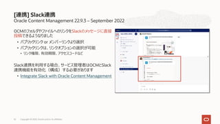 Oracle Content Management 22.9.3 – September 2022
OCMのフォルダやファイルへのリンクをSlackのメッセージに直接
投稿できるようなりました
• パブリックリンク or メンバーリンクより選択
• パブリックリンクは、リンクオプションの選択が可能
• リンク権限、有効期限、アクセスコードなど
Slack連携を利⽤する場合、サービス管理者はOCMとSlack
連携機能を有効化（構成）する必要があります
• Integrate Slack with Oracle Content Management
[連携] Slack連携
Copyright © 2022, Oracle and/or its affiliates
52
 