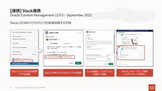 Oracle Content Management 22.9.3 – September 2022
SlackにOCMのパブリックリンクを直接投稿する⼿順
[連携] Slack連携
Copyright © 2022, Oracle and/or its affiliates
53
SlackコマンドよりOCM連携
アプリを起動
Slackに共有するフォルダ/ファイルを選択
リンクの種類、リンクオプション
を指定→投稿
Slackにメッセージとして投稿
（パブリックリンクの場合）
 
