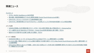 プレスリリース
• オラクル、MySQL HeatWave on AWSを発表
• 清⽔建設、建設現場業務のデジタル化と標準化推進にOracle Cloud Infrastructureを導⼊
• ⽇本オラクル、ガバメント・クラウドのサービス提供事業者に選定
• ⽇本オラクル、東京都多摩エリアでIoTやブロックチェーンを活⽤した「シニア/⼦供の街歩き促進サービス」の実証を開始
メディア記事
• SUBARUが直⾯したHPC環境の電⼒やスペース不⾜ 「OCI」を移⾏環境に選んだ理由を訊いた - EnterpriseZine
• リテール業界における「攻めのDX」と「守りのDX」 - Oracle Cloud活⽤の取り組みと導⼊事例 - TECH+
• 独⾃のクラウドが国や多くの企業で必要とされる理由 - TECH+
パートナー様発表
• [SORAMICHI様] ローコードツール「Oracle APEX」によるWebアプリケーション開発⽀援サービスを開始
• [シイエヌエス様] ご要望に合わせてシステム企画から運⽤までを⽀援する新サービス「U-Way Oracle Cloud Infrastructure 導⼊・運⽤⽀援サービ
ス」を提供開始
• [クロススキャット様] サンフロンティア不動産︓ADW・OAC を活⽤したデータ分析に基づく経営戦略で都市と中⼩型オフィスビルの未来を創る不動産
データ基盤プロジェクト⽀援
関連ニュース
Copyright © 2022, Oracle and/or its affiliates
62
 