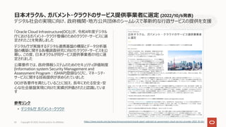 デジタル社会の実現に向け、政府機関・地⽅公共団体のシームレスで⾰新的な⾏政サービスの提供を⽀援
「Oracle Cloud Infrastructure(OCI)」が、令和4年度デジタル
庁におけるガバメント・クラウド整備のためのクラウド・サービスに選
定されたことを発表しました
デジタル庁が実施するデジタル連携基盤の構築とデータ分析基
盤の構築に関する各種調査研究に向けたクラウド・サービスを公
募し、この度、⽇本オラクルが同サービス提供事業者の1社に選
定されました
公募要件では、政府情報システムのためのセキュリティ評価制度
(Information system Security Management and
Assessment Program︓ISMAP)登録ならびに、マネージド・
サービスに関する技術提供が求められていました
OCIが各要件を満たしていることに加え、⻑年にわたる安全・安
⼼な社会基盤実現に向けた実績が評価されたと認識していま
す
参考リンク
• デジタル庁 ガバメント・クラウド
⽇本オラクル、ガバメント・クラウドのサービス提供事業者に選定 (2022/10/6発表)
Copyright © 2022, Oracle and/or its affiliates
63 https://www.oracle.com/jp/news/announcement/oracle-japan-selected-as-government-cloud-service-provider-2022-10-06/
 