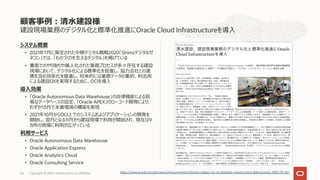 建設現場業務のデジタル化と標準化推進にOracle Cloud Infrastructureを導⼊
システム概要
• 2021年7⽉に策定された中期デジタル戦略2020「Shimzデジタルゼ
ネコン」では、「ものづくりを⽀えるデジタル」を掲げている
• 書⾯でのやり取りや属⼈化された業務プロセスが多々存在する建設
現場において、デジタル化による標準化を促進し、協⼒会社との連
携を含む効率化を推進し、将来的には業務データの集約、利活⽤
による建設DXを実現するために、OCIを導⼊
導⼊効果
• 「Oracle Autonomous Data Warehouse」の⾃律機能による容
易なデータベースの設定、「Oracle APEX」のローコード開発により、
わずか1カ⽉で本番環境の構築を実現
• 2021年10⽉からOCI上でのシステムおよびアプリケーションの開発を
開始し、翌⽉となる11⽉から建設現場で利⽤が開始され、現在は9
カ所の現場に利⽤が広がっている
利⽤サービス
• Oracle Autonomous Data Warehouse
• Oracle Application Express
• Oracle Analytics Cloud
• Oracle Consulting Service
顧客事例︓清⽔建設様
Copyright © 2022, Oracle and/or its affiliates
64 https://www.oracle.com/jp/news/announcement/shimizu-adopts-oci-to-digitalize-constructions-field-process-2022-09-26/
 