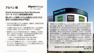 • 2023年を⽬標にITコストの最適化、機動性、柔軟性を⾼め
るためのIT基盤構築に取り組む
• ⼩売業に求められるスピード感の獲得に加え、コスト効率化
も考慮した結果、決⼼したのが”脱レガシー”と”内製化”
• 情報系システムの中核を担う統合データ基盤としてADWを
導⼊、900万⼈の会員データを含む約400店舗およびEC
サイトの販売データの集約、⾼速処理を実現
• ⼤量データの⾼速処理を実現する⾼い性能と柔軟性
• ⾃律機能による運⽤負荷軽減＝内製で運⽤可能
• オンプレミスで稼働するレガシー・システムを全廃し、ADWに
すべてのデータを集約することで、システム運⽤に掛かるコスト
を10分の1まで削減できる⾒込み
アルペン 様
Copyright © 2022, Oracle and/or its affiliates
65
Oracle Autonomous Data Warehouse
でデータ・ドリブン経営基盤を実現
脱レガシーと情報システム内製化によりビジネス
変化への迅速な対応が可能に
“情報システムの刷新では、ビジネスの変化に迅速に対応するため内
製化を進め、脱レガシー、脱ミドルウェアによるエンジニアへの依存解
消を⽬指しました。『Oracle Autonomous Data Warehouse』は、
⾃律機能により、⼿をかけずに、低コストで⼤量データを処理する性
能を実現し、他のシステムからのETLも容易で、アプリケーションの開
発者でも簡単にデータを扱えます。社内システムの内製化をさらに推
進していくことで、よりビジネスに密接な部分にリソースをシフトすること
ができます。現在、オンプレミス環境の基幹システムのデータ移⾏も
進めており、今後は巨⼤な統合データ基盤として社内システムのあら
ゆるデータを集約し、データの利活⽤によるEC展開やデジタル・マー
ケティングの強化を⽀援していきます。"
株式会社アルペン 執⾏役員 デジタル本部⻑ 兼 情報システム部⻑
蒲⼭ 雅⽂ ⽒
 