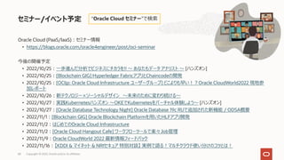 Oracle Cloud (PaaS/IaaS)︓セミナー情報
• https://blogs.oracle.com/oracle4engineer/post/oci-seminar
今後の開催予定
• 2022/10/25︓⼀歩進んだ分析でビジネスにチカラを!! 〜 あなたもデータ アナリスト 〜 [ハンズオン]
• 2022/10/25︓[Blockchain GIG] Hyperledger FabricアプリとChaincodeの開発
• 2022/10/25︓[OCIjp: Oracle Cloud Infrastructure ユーザーグループ] どこよりも早い︕︖Oracle CloudWorld2022 現地参
加レポート
• 2022/10/26︓新テクノロジー×ソーシャルデザイン 〜未来のために変わり続ける〜
• 2022/10/27︓実践Kubernetesハンズオン 〜OKEでKubernetesをバーチャル体験しよう〜 [ハンズオン]
• 2022/10/27︓[Oracle Database Technology Night] Oracle Database 19c RUで追加された新機能 / ODSA概要
• 2022/11/1︓[Blockchain GIG] Oracle Blockchain Platformを⽤いたHLFアプリ開発
• 2022/11/2︓はじめてのOracle Cloud Infrastructure
• 2022/11/2︓[Oracle Cloud Hangout Cafe] ワークフローツールで楽々Job管理
• 2022/11/9︓Oracle CloudWorld 2022 最新情報フィードバック
• 2022/11/16︓【KDDI & マイネット & NRIセキュア 特別対談】 実例で語る︕マルチクラウド使い分けのコツとは︕
セミナー/イベント予定
Copyright © 2022, Oracle and/or its affiliates
68
“Oracle Cloud セミナー”で検索
 