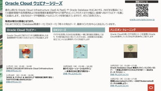 Oracle Cloud ウェビナーシリーズ
進化し続ける Oracle Cloud Infrastructure (IaaS & PaaS) や Oracle Database をはじめとする、さまざまな製品につい
ての最新情報や活⽤事例および技術情報を業務部⾨からIT部⾨のエンジニアの⽅々までの幅広い皆様へ向けてウェビナーを通じ
てお届けします。 さまざまなテーマや理解度レベルのコンテンツを取り揃えていますので、ぜひご活⽤ください。
毎週⽔曜⽇の開催となります。
『はじめてのOCI』 『Database関連テーマ』 『DXテーマ』 『時々の旬なテーマ、最新トピック』を中⼼にお伝えしていきます。
Oracle Cloud ウェビナー ハンズオン・トレーニング
Oracle Cloudのご紹介とビジネス課題を解決したお
客様事例やその時々のホットなトピックをお届けします
クラウドを活⽤したDX化をお客様と⼀緒に取り組む活動をしてお
り、その取り組みを広く知っていただくために、お客様のDX促進に
役⽴つヒントとなる事例やノウハウを紹介します
Oracle Cloudの使い⽅や活⽤イメージを実際にOracle
Cloudを操作していただきながら具体的にご紹介します
開催スケジュール
oracle.com/goto/ocws-jp
DXシリーズ
11⽉2⽇（⽔）15:00 - 16:00
【まずはここから】はじめてのOracle Cloud Infrastructure
詳細/お申込はこちら
11⽉16⽇ （⽔）15:00 - 16:00
【KDDI & マイネット & NRIセキュア 特別対談】実例で語る︕
マルチクラウド使い分けのコツとは︕
詳細/お申込はこちら
10⽉26⽇（⽔）15:00 - 16:00
新テクノロジー×ソーシャルデザイン
〜未来のために変わり続ける〜
詳細・申し込みはこちら
10⽉25⽇（⽕）15:00〜17:00
Oracle Analytics Cloud 無償オンライン ハンズオン セミ
ナー ⼀歩進んだ分析でビジネスにチカラを!! 〜 あなたも
データ アナリスト 〜
詳細・申し込みにはこちら
10⽉27⽇（⽊）13:30〜17:00
実践Kubernetesハンズオン 〜OKEでKubernetesを
バーチャル体験しよう〜
詳細・申し込みにはこちら
 