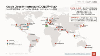 2022年9⽉現在︓40リージョン提供中、さらに4リージョン計画
Oracle Cloud Infrastructure(OCI)のリージョン
Copyright © 2022, Oracle and/or its affiliates
7 https://www.oracle.com/cloud/cloud-regions/
SYDNEY
MELBOURNE
Commercial
Commercial Planned
Government
Microsoft Interconnect Azure SANTIAGO
VINHEDO
SAO PAULO
CHILE 2
COLOMBIA
デュアル・リージョン︓基本的に全ての国/地域
で2つ以上のリージョンを提供し、お客様の業務
継続要件に対応していく
(⽇本の場合は東京-⼤阪)
各リージョンはOracle Backboneで接続
サステナビリティ︓2025年までに、すべてのリー
ジョンにおいて、100%再⽣可能エネルギーを使
⽤することを表明 (欧州リージョンは達成済み)
JOHANNESBURG
CHUNCHEON
SEOUL TOKYO
OSAKA
JEDDAH
JERUSALEM
DUBAI
MUMBAI
HYDERABAD
SAUDI 2
ABU DHABI
ISRAEL 2
SINGAPORE
SAN JOSE
PHOENIX
CHICAGO
ASHBURN
TORONTO
MONTREAL
QUERETARO
NEWPORT
AMSTERDAM
FRANKFURT
ZURICH
LONDON STOCKHOLM
MILAN
PARIS
MADRID MARSEILLE
New
マドリード・リージョン(スペイン) 開設
 