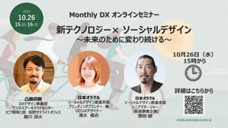 Monthly DX オンラインセミナー
新テクノロジー× ソーシャルデザイン
〜未来のために変わり続ける〜
2022
10.26
15:00-16:00
⽇本オラクル
ソーシャルデザイン推進本部
ブランディングプランナー 兼
UI/UXデザイナー
清⽔ 優⾐
⽇本オラクル
ソーシャルデザイン推進本部
シニアマネージャー
(新規事業企画)
奥⽥ 諭
凸版印刷
DXデザイン事業部
ビジネスアーキテクトセンター
ICT開発1部 ⻑野サテライトオフィス
藤川 頌太
oracle.com/goto/ocws-jp
詳細はこちらから
10⽉26⽇（⽔）
15時から
 