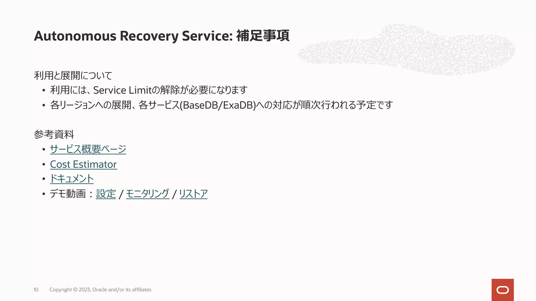 利⽤と展開について
• 利⽤には、Service Limitの解除が必要になります
• 各リージョンへの展開、各サービス(BaseDB/ExaDB)への対応が順次⾏われる予定です
参考資料
• サービス概要ページ
• Cost Estimator
• ドキュメント
• デモ動画︓設定 / モニタリング / リストア
Autonomous Recovery Service: 補⾜事項
Copyright © 2023, Oracle and/or its affiliates
10
 