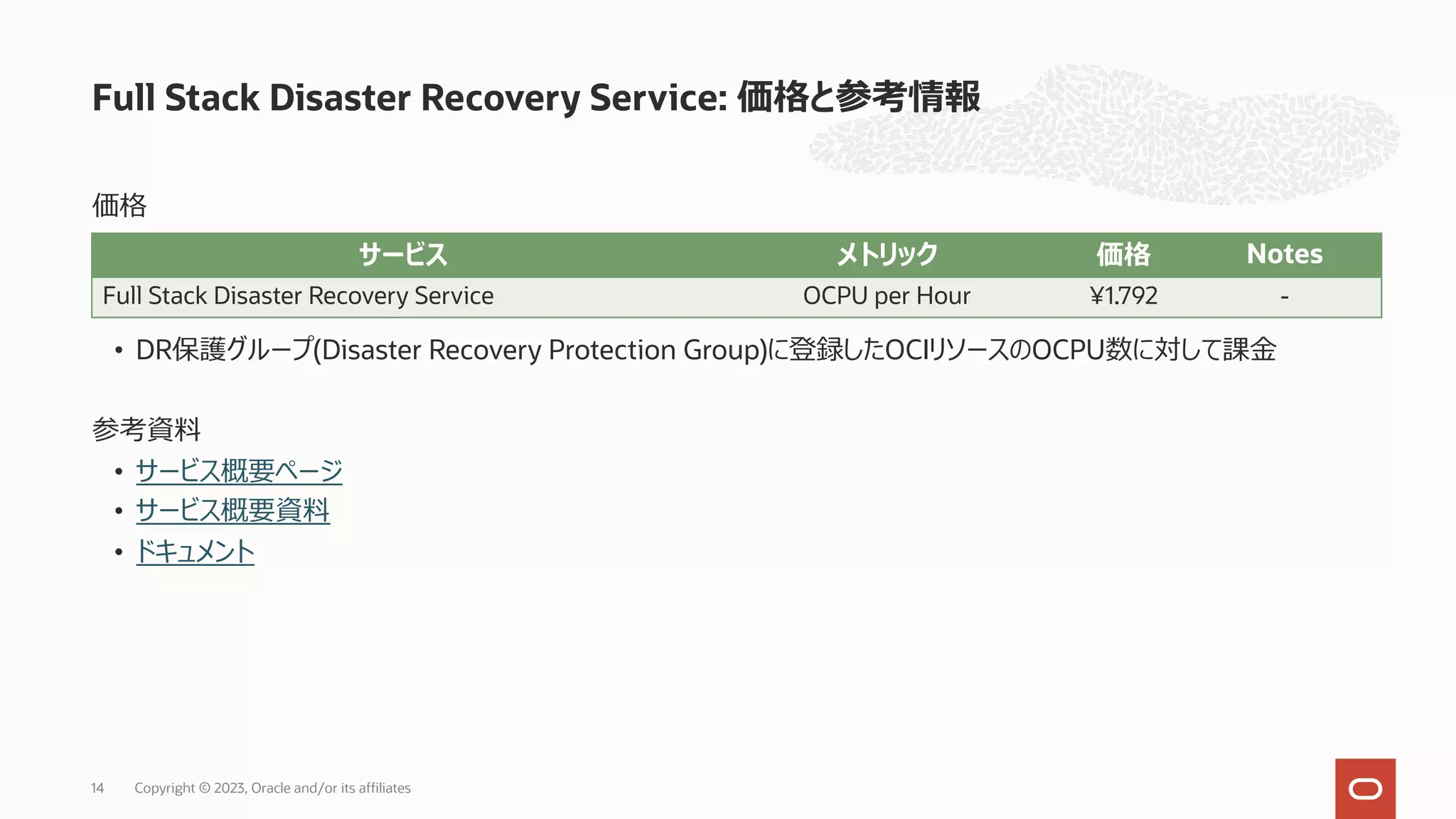 価格
• DR保護グループ(Disaster Recovery Protection Group)に登録したOCIリソースのOCPU数に対して課⾦
参考資料
• サービス概要ページ
• サービス概要資料
• ドキュメント
Full Stack Disaster Recovery Service: 価格と参考情報
Copyright © 2023, Oracle and/or its affiliates
14
サービス メトリック 価格 Notes
Full Stack Disaster Recovery Service OCPU per Hour ¥1.792 -
 