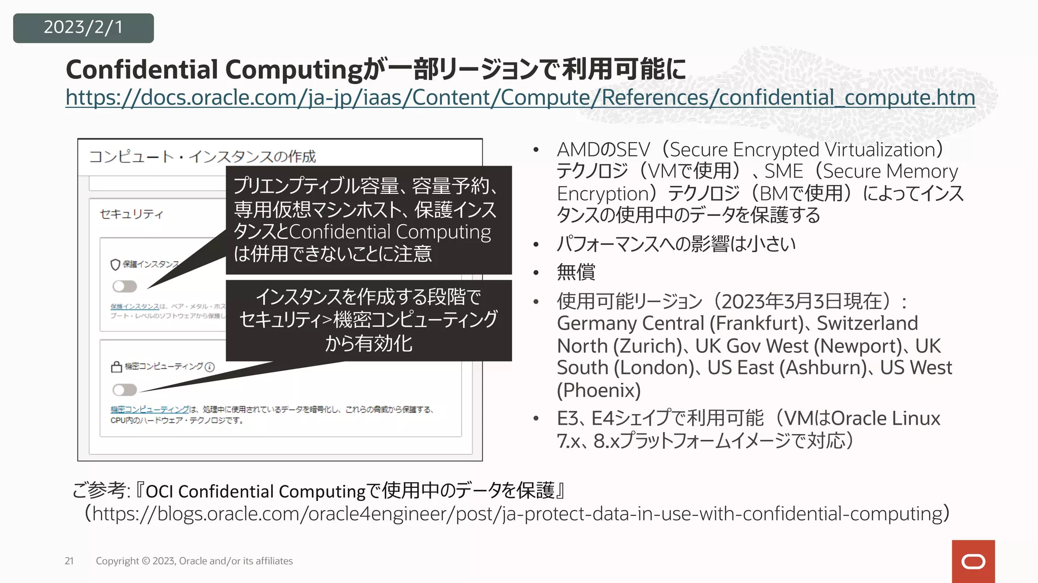 https://docs.oracle.com/ja-jp/iaas/Content/Compute/References/confidential_compute.htm
Confidential Computingが⼀部リージョンで利⽤可能に
2023/2/1
• AMDのSEV（Secure Encrypted Virtualization）
テクノロジ（VMで使⽤）、SME（Secure Memory
Encryption）テクノロジ（BMで使⽤）によってインス
タンスの使⽤中のデータを保護する
• パフォーマンスへの影響は⼩さい
• 無償
• 使⽤可能リージョン（2023年3⽉3⽇現在）:
Germany Central (Frankfurt)、Switzerland
North (Zurich)、UK Gov West (Newport)、UK
South (London)、US East (Ashburn)、US West
(Phoenix)
• E3、E4シェイプで利⽤可能（VMはOracle Linux
7.x、8.xプラットフォームイメージで対応）
ご参考: 『OCI Confidential Computingで使⽤中のデータを保護』
（https://blogs.oracle.com/oracle4engineer/post/ja-protect-data-in-use-with-confidential-computing）
インスタンスを作成する段階で
セキュリティ>機密コンピューティング
から有効化
プリエンプティブル容量、容量予約、
専⽤仮想マシンホスト、保護インス
タンスとConfidential Computing
は併⽤できないことに注意
Copyright © 2023, Oracle and/or its affiliates
21
 