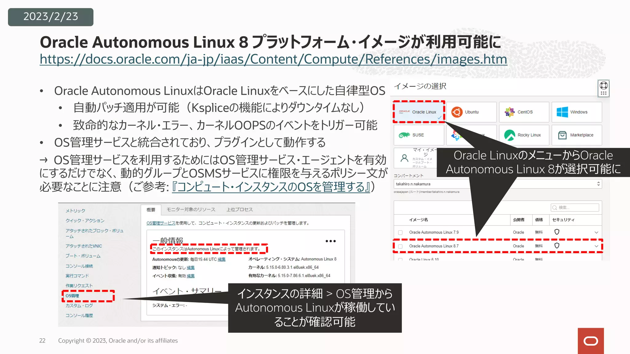 https://docs.oracle.com/ja-jp/iaas/Content/Compute/References/images.htm
Oracle Autonomous Linux 8 プラットフォーム・イメージが利⽤可能に
2023/2/23
• Oracle Autonomous LinuxはOracle Linuxをベースにした⾃律型OS
• ⾃動パッチ適⽤が可能（Kspliceの機能によりダウンタイムなし）
• 致命的なカーネル・エラー、カーネルOOPSのイベントをトリガー可能
• OS管理サービスと統合されており、プラグインとして動作する
→ OS管理サービスを利⽤するためにはOS管理サービス・エージェントを有効
にするだけでなく、動的グループとOSMSサービスに権限を与えるポリシー⽂が
必要なことに注意（ご参考: 『コンピュート・インスタンスのOSを管理する』）
Oracle Linuxから選択可能
Oracle LinuxのメニューからOracle
Autonomous Linux 8が選択可能に
インスタンスの詳細 > OS管理から
Autonomous Linuxが稼働してい
ることが確認可能
Copyright © 2023, Oracle and/or its affiliates
22
 
