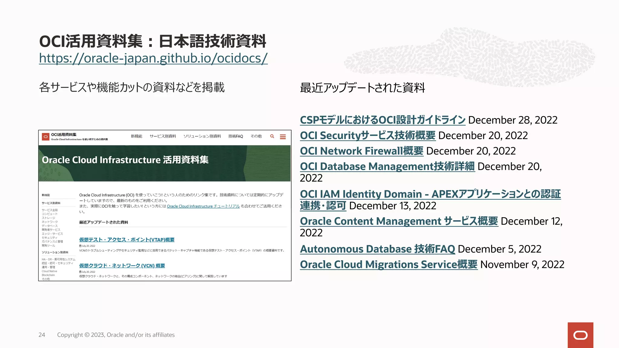 https://oracle-japan.github.io/ocidocs/
各サービスや機能カットの資料などを掲載
OCI活⽤資料集︓⽇本語技術資料
最近アップデートされた資料
CSPモデルにおけるOCI設計ガイドライン December 28, 2022
OCI Securityサービス技術概要 December 20, 2022
OCI Network Firewall概要 December 20, 2022
OCI Database Management技術詳細 December 20,
2022
OCI IAM Identity Domain - APEXアプリケーションとの認証
連携・認可 December 13, 2022
Oracle Content Management サービス概要 December 12,
2022
Autonomous Database 技術FAQ December 5, 2022
Oracle Cloud Migrations Service概要 November 9, 2022
Copyright © 2023, Oracle and/or its affiliates
24
 